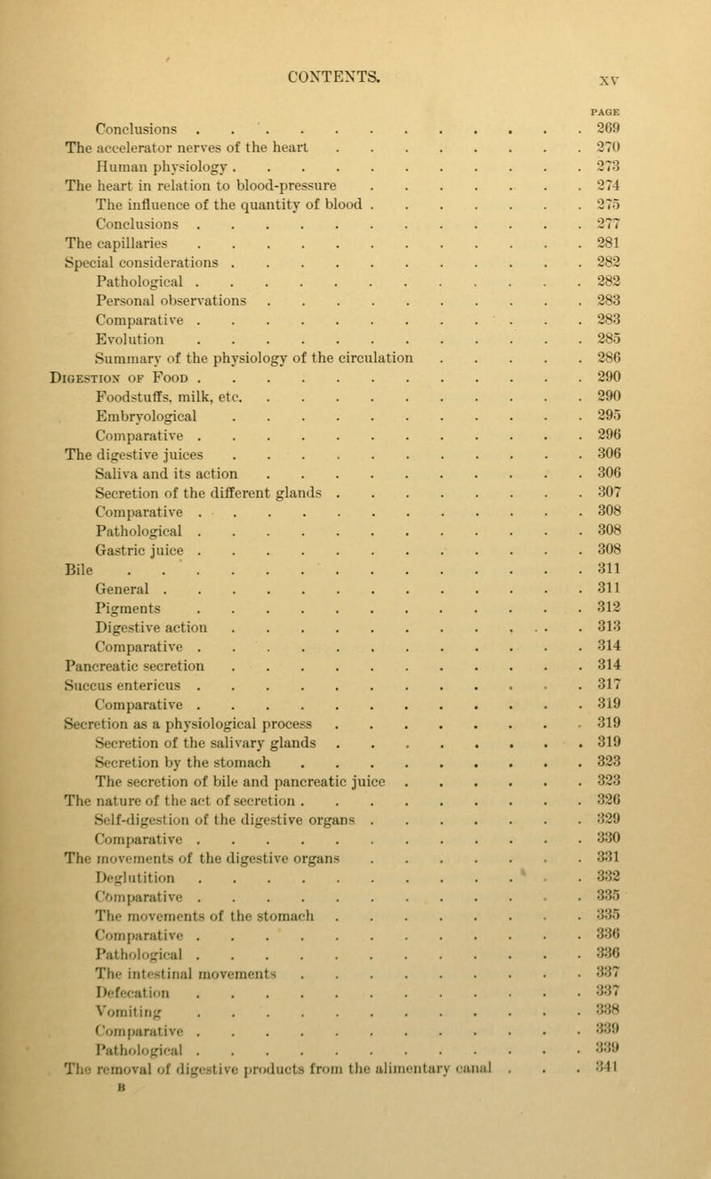 PAGE Conclusions . . ' 269 The accelerator nerves of the heart 270 Human physiology 273 The heart in relation to blood-pressure 274 The influence of the quantity of blood 275 Conclusions 277 The capillaries 281 Special considerations 282 Pathological 282 Personal observations 283 Comparative 283 Evolution 285 Summary of the physiology of the circulation 286 DiGESTiox OF Food 290 Foodstufls. milk, etc 290 Embryologieal 295 Comparative 296 The digestive juices 306 Saliva and its action 306 Secretion of the different glands 307 Comparative 308 Pathological 308 Gastric juice 308 Bile . 311 General 311 Pigments 312 Digestive action 313 Comparative 314 Pancreatic secretion 314 Succus entericus 317 Comparative 319 Secretion as a physiological process 319 Secretion of the salivary glands 319 Secretion by the stomach 323 The secretion of bile and pancreatic juice 323 The nature of the act of secretion 326 Self-digestion of the digestive organs 329 Comparative 330 The movements of the digestive organs 331 Deglutition ' - . 332 CVtmparative 335 The movements of the stomach 335 Comparative 336 Pathological 336 The intestinal movements 337 Defecation 337 Vomiting 338 Com[)arative 339 Pathological 339 The removal of digestive jjroducts from the alimentary canal . . . 341 B