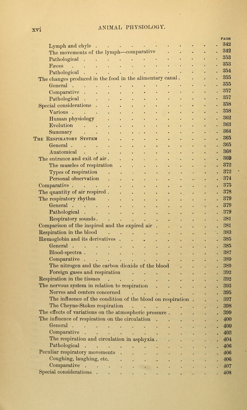 PAGE Lymph and chyle ^'*^ The movements of the lymph—comparative . . . . .342 Pathological ^^^ Fseces 353 Pathological ^^4 The changes produced in the food in the alimentary canal. ... 355 General ^^^ Comparative 357 Pathological 357 Special considerations 358 Various 358 Human physiology 363 Evolution 363 Summary • 364 The Respiratory System 365 General 365 Anatomical 368 The entrance and exit of air 369 The muscles of respiration 372 Types of respiration 373 Personal observation 374 Comparative . 375 The quantity of air respired 378 The respiratory rhythm 379 General 379 Pathological 379 Respiratory sounds 381 Comparison of the inspired and the expired air 381 Respiration in the blood 383 Haemoglobin and its derivatives 385 General 385 Blood-spectra 387 Comparative 389 The nitrogen and the carbon dioxide of the blood .... 389 Foreign gases and respiration 392 Respiration in the tissues 392 The nervous system in relation to respiration 393 Nerves and centers concerned 395 The influence of the condition of the blood on respiration . . . 397 The Cheyne-Stokes respiration 398 The effects of variations on the atmospheric pressure 399 The influence of respiration on the circulation 400 General 400 Comparative 402 The respiration and circulation in asphyxia 404 Pathological ' 406 Peculiar respiratory movements 406 Coughing, laughing, etc 406 Comparative 407 Special considerations 408