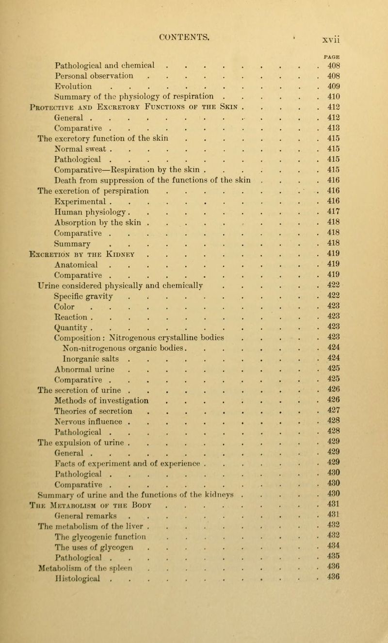 PAGE Pathological and chemical 408 Personal observation 408 Evolution 409 Summary of the physiology of respiration 410 Protective and Excretory Functions op the Skin 412 General 412 Comparative 413 The excretory function of the skin 415 Normal sweat 415 Pathological 415 Comparative—Respiration by the skin 415 Death from suppression of the functions of the skin .... 416 The excretion of perspiration 416 Experimental 416 Human physiology 417 Absorption by the skin 418 Comparative 418 Summary 418 Excretion by the Kidney 419 Anatomical 419 Comparative 419 Urine considered physically and chemically 422 Specific gravity 422 Color 423 Reaction 423 Quantity 423 Composition : Nitrogenous crystalline bodies 423 Non-nitrogenous organic bodies 424 Inorganic salts 424 Abnormal urine 425 Comparative 425 The secretion of urine 426 Methods of investigation 426 Theories of secretion 427 Nervous influence 428 Pathological 428 The expulsion of tirine 429 General 429 Facts of exitcrimont and of experience .....•• 429 Pathological 430 Comparative 430 Summary of urine and the functions of the kidneys 430 TiiK Metabolism ok the Body 431 (ieneral remarks 431 The metabolism of the liver 4.'}2 The glycogenic function 44^2 The uses of glycogen 434 Pathological 435 Metabolism of the spleen 436 Histological 436