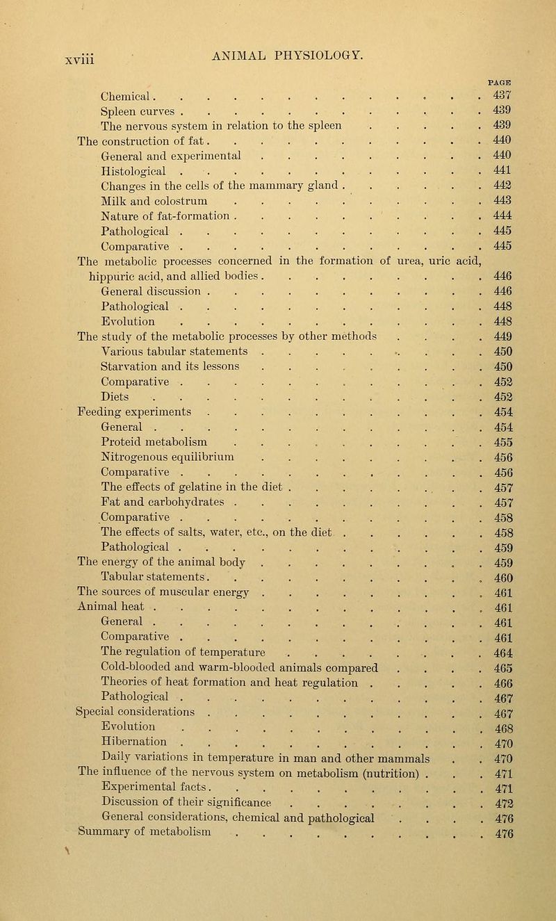 XVlll PAGE Chemical 437 Spleen curves 439 The nervous system in relation to the spleen . . . . . 439 The construction of fat 440 General and experimental 440 Histological 441 Changes in the cells of the mammary gland . . . . . . 443 Milk and colostrum 448 Nature of fat-formation 444 Pathological 445 Comparative 445 The metabolic processes concerned in the formation of urea, uric acid, hippuric acid, and allied bodies 446 General discussion 446 Pathological 448 Evolution 448 The study of the metabolic processes by other methods .... 449 Various tabular statements •. . . . 450 Starvation and its lessons ......... 450 Comparative 453 Diets . .453 Feeding experiments 454 General 454 Proteid metabolism 455 Nitrogenous equilibrium 456 Comparative 456 The effects of gelatine in the diet . 457 Fat and carbohydrates 457 Comparative 458 The effects of salts, water, etc., on the diet 458 Pathological 459 The energy of the animal body , . . 459 Tabular statements . 460 The sources of muscular energy 461 Animal heat , 461 General 461 Comparative 461 The regulation of temperature . . 464 Cold-blooded and warm-blooded animals compared .... 465 Theories of heat formation and heat regulation 466 Pathological 467 Special considerations , , , 467 Evolution 468 Hibernation 470 Daily variations in temperature in man and other mammals . . 470 The influence of the nervous system on metabolism (nutrition) . . . 471 Experimental facts 471 Discussion of their significance 473 General considerations, chemical and pathological .... 476 Summary of metabolism 476