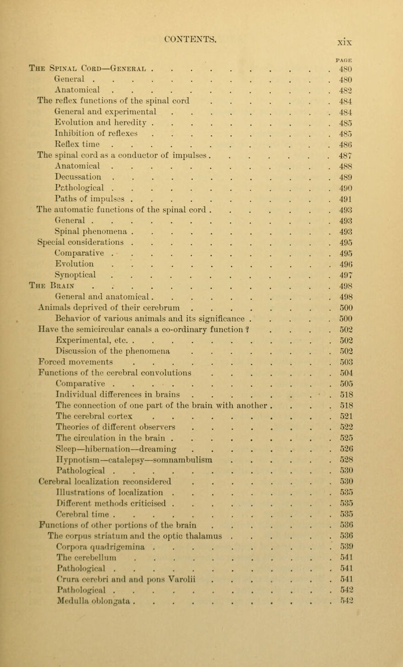 XIX PAGE The Spixal Cord—General 480 General 480 Anatomical 482 The reflex functions of the spinal cord 484 General and experimental 484 Evolution and heredity 485 Inhibition of reflexes 485 Reflex time 480 The spinal cord as a conductor of imjjulses 487 Anatomical 488 Decussation 489 Pcthological 490 Paths of impulses 491 The automatic functions of the spinal cord 493 General 493 Spinal phenomena 493 Special considerations 495 Comparative 495 Evolution 49G Synoptical 497 The Braix 498 General and anatomical 498 Animals deprived of their cerebrum 500 Behavior of various animals and its significance 500 Have the semicircular canals a co-ordinary function ? . . . . 502 Experimental, etc 502 Discussion of the phenomena ........ 502 Forced movements 503 Functions of the cerebral convolutions 504 Comparative 505 Individual differences in brains . . . . . . . ■ . 518 The connection of one part of the brain with another .... 518 The cerebral cortex 521 Theories of different observers 522 The circulation in the brain 525 Sleep—hibernation—dreaming 52G Hypnotism—catalepsy—somnambulism 528 Pathological 530 Cerebral localization reconsidered 530 Illustrations of localization 535 Different methods criticised 535 Cerebral time 535 Functions of other portions of the brain 53G The corpus striatum and the optic thalamus 536 Corpora quadrigeniina 539 The cerebelbim 541 Pathological 541 Crura cerebri and and jjons Varolii 541 PallH.Iogical 542 iMedulla ol>lon„'ata 542