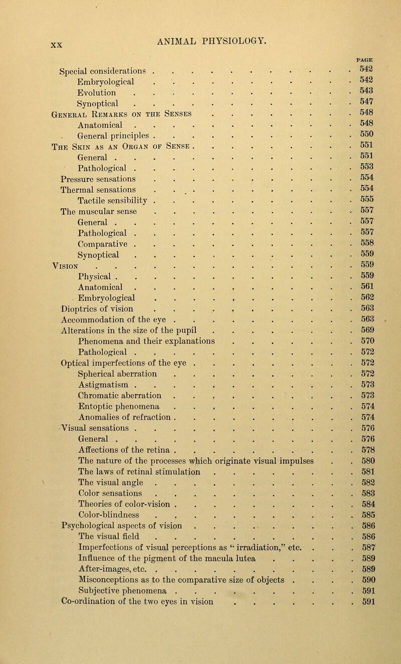 PAGE Special considerations . ^43 Embryologieal . . . . • • • ... . • 542 Evolution 543 Synoptical 547 General Remarks on the Senses 548 Anatomical 548 General principles 550 The Skin as an Organ of Sense 551 General 551 Pathological 553 Pressure sensations 554 Thermal sensations 554 Tactile sensibility 555 The muscular sense 557 General 557 Pathological 557 Comparative 558 Synoptical 559 Vision 559 Physical 559 Anatomical 561 Embryologieal 562 Dioptrics of vision 563 Accommodation of the eye 563 Alterations in the size of the pupil 569 Phenomena and their explanations 570 Pathological 572 Optical imperfections of the eye 572 Spherical aberration 572 Astigmatism 573 Chromatic aberration 573 Entoptic phenomena 574 Anomalies of refraction 574 Visual sensations 576 General 576 Affections of the retina 578 The nature of the processes which originate visual impulses . . 580 The laws of retinal stimulation 581 The visual angle 582 Color sensations 583 Theories of color-vision 584 Color-blindness 585 Psychological aspects of vision 586 The visual field 586 Imperfections of visual perceptions as  irradiation, etc. . . . 587 Influence of the pigment of the macula lutea 589 After-images, etc 589 Misconceptions as to the comparative size of objects .... 590 Subjective phenomena 591 Co-ordination of the two eyes in vision 591