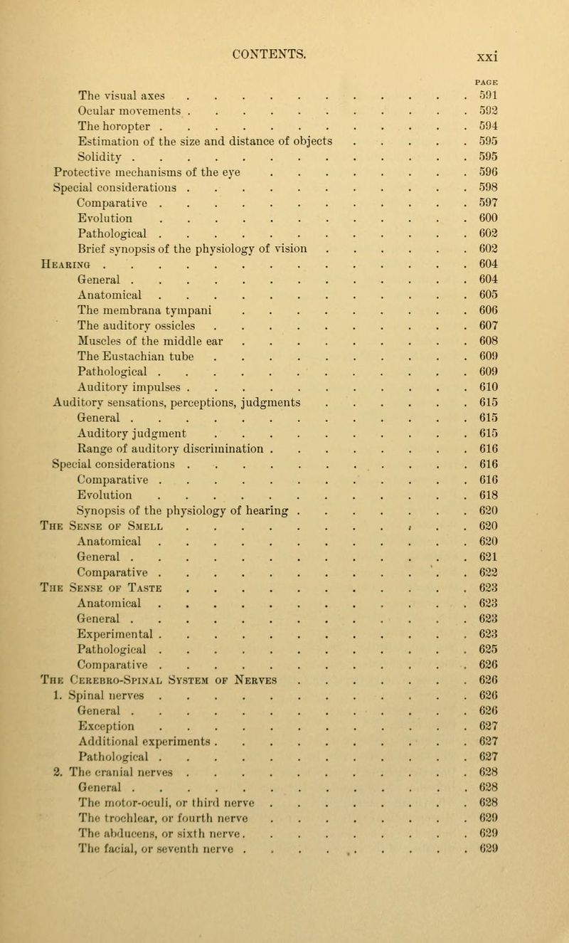 PAGE The visual axes 591 Ocular movements 592 The horopter 594 Estimation of the size and distance of objects 595 Solidity 595 Protective mechanisms of the eye 596 Special considerations 598 Comparative 597 Evolution 600 Pathological 602 Brief synopsis of the physiology of vision 602 Hearing 604 General 604 Anatomical 605 The membrana tympani 606 The auditory ossicles 607 Muscles of the middle ear 608 The Eustachian tube 609 Pathological 609 Auditory impulses 610 Auditory sensations, perceptions, judgments 615 General 615 Auditory judgment 615 Range of auditory discrimination 616 Special considerations 616 Comparative 616 Evolution 618 Synopsis of the physiology of hearing 620 The Sense of Smell i . . 620 Anatomical 620 General 631 Comparative 622 The Sense of Taste 623 Anatomical 623 General 623 Experimental 623 Pathological 625 Comparative 626 The Cerebro-Spinal System of Nerves 626 1. Spinal nerves 626 General 626 Exception 627 Additional experiments 627 Pathological 627 2. The cranial nerves 628 General 628 The motor-oculi, or third nerve 628 The trochlear, or fourth nerve 629 The al)diicenH, or sixth nerve 629 The facial, or seventh nerve . . . . 629