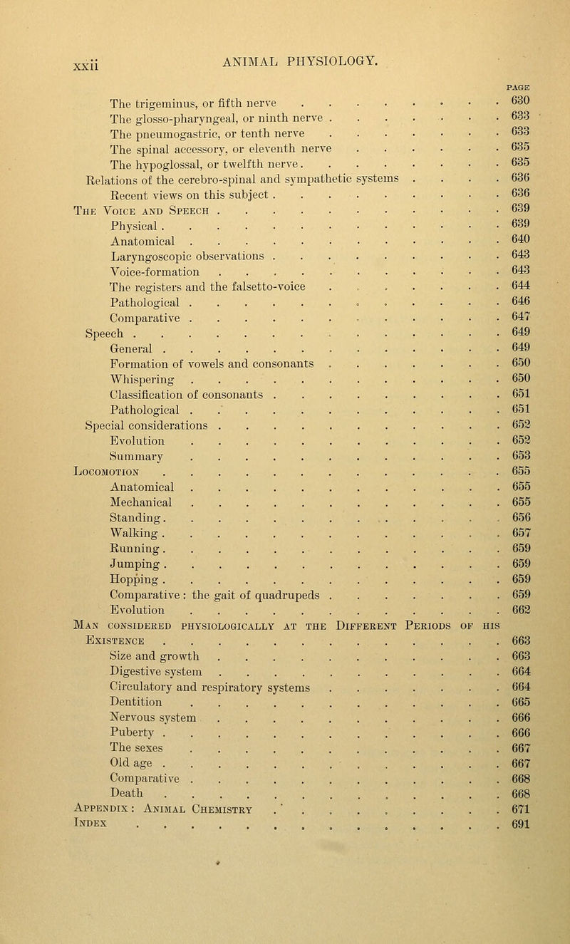 PAGE The trigeminus, or fifth nerve 630 The glosso-pharyngeal, or ninth nerve . . . . . • . 633 The pneumogastric, or tenth nerve 633 The spinal accessory, or eleventh nerve 685 The hypoglossal, or twelfth nerve 635 Relations of the cerebro-spinal and sympathetic systems .... 636 Eecent views on this subject . . 636 The Voice and Speech 639 Physical 639 Anatomical 640 Laryngoscopic observations 643 Voice-formation 643 The registers and the falsetto-voice .,.,.... 644 Pathological 646 Comparative 647 Speech 649 General 649 Formation of vowels and consonants 650 Whispering 650 Classification of consonants 651 Pathological . . . .651 Special considerations 652 Evolution 652 Summary 653 Locomotion 655 Anatomical 655 Mechanical 655 Standing 656 Walking 657 Running 659 Jumping 659 Hopping 659 Comparative: the gait of quadrupeds . . . . . . . 659 Evolution 662 Man considered physiologically at the Different Periods of his Existence 663 Size and growth 663 Digestive system 664 Circulatory and respiratory systems 664 Dentition 665 Nervous system 666 Puberty 666 The sexes 667 Old age 667 Comparative 668 Death 668 Appendix : Animal Chemistry . 671 Index . . 691