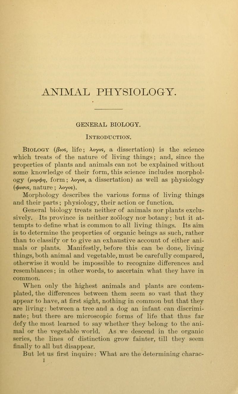 GENEEAL BIOLOGY. Introduction. Biology {/3lo<;, life; koyos, a dissertation) is the science which treats of the nature of living things; and, since the properties of plants and animals can not be explained without some knowledge of their form, this science includes morphol- ogy {txop(f>r], form; Aoyos, a dissertation) as well as physiology (^uo-is, nature ; Aoyos). Morphology describes the various forms of living things and their parts; physiology, their action or function. General biology treats neither of animals nor plants exclu- sively. Its province is neither zoology nor botany; but it at- tempts to define what is common to all living things. Its aim is to determine the properties of organic beings as such, rather than to classify or to give an exhaustive account of either ani- mals or plants. Manifestly, before this can be done, living things, both animal and vegetable, must be carefully compared, otherwise it would be impossible to recognize differences and resemblances; in other words, to ascertain what they have in common. When only the highest animals and plants are contem- plated, the differences between them seem so vast that they appear to have, at first sight, nothing in common but that they are living: between a tree and a dog an infant can discrimi- nate; but there are microscopic forms of life that thus far defy the most learned to say whether they belong to the ani- mal or tlie vegetable world. As we descend in the organic series, the lines of distinction grow fainter, till they seem finally to all but disappear. But let us first inciuire: What are the determining charac-