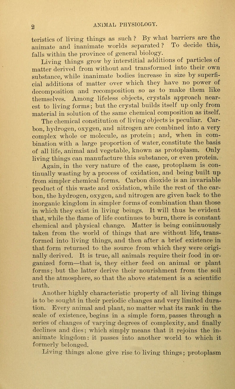 teristics of living things as sucli ? By what barriers are the animate and inanimate worlds separated? To decide this, falls within the province of general biology. Living things grow by interstitial additions of particles of matter derived from without and transformed into their own substance, while inanimate bodies increase in size by superfi- cial additions of matter over which they have no power of decomposition and recomposition so as to make them like themselves. Among lifeless objects, crystals approach near- est to living forms; but the crystal builds itself up only from material in solution of the same chemical composition as itself. The chemical constitution of living objects is peculiar. Car- bon, hydrogen, oxygen, and nitrogen are combined into a very complex whole or molecule, as protein; and, when in com- bination with a large proportion of water, constitute the basis of all life, animal and vegetable, known as protoplasm. Only living things can manufacture this substance, or even protein. Again, in the very nature of the case, protoplasm is con- tinually wasting by a process of oxidation, and being built up from simpler chemical forms. Carbon dioxide is an invariable product of this waste and oxidation, while the rest of the car- bon, the hydrogen, oxygen, and nitrogen are given back to the inorganic kingdom in simpler forms of combination than those in which they exist in living beings. It will thus be evident that, while the flame of life continues to burn, there is constant chemical and physical change. Matter is being continuously taken from the world of things that are without life, trans- formed into living things, and then after a brief existence in that form returned to the source from which they were origi- nally derived. It is true, all animals require their food in or- ganized form—that is, they either feed on animal or plant forms; but the latter derive their nourishment from the soil and the atmosphere, so that the above statement is a scientific truth. Another highly characteristic property of all living things is to be sought in their periodic changes and very limited dura- tion. Every animal and plant, no matter what its rank in the scale of existence, begins in a simple form, passes through a series of changes of varying degrees of complexity, and finally declines and dies; which simply means that it rejoins the in- animate kingdom: it passes into another world to which it formerly belonged. Living things alone give rise to living things; protoplasm