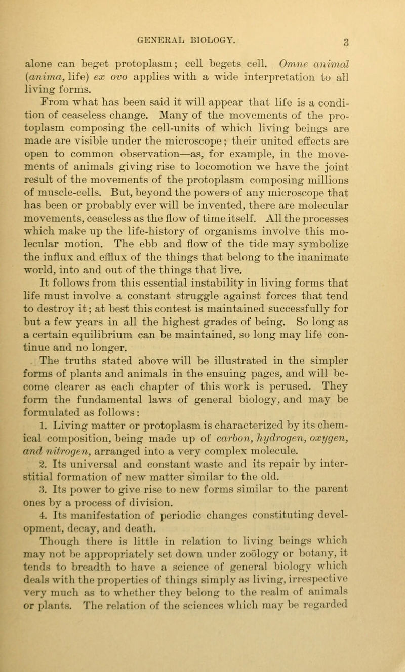 alone can beget protoplasm; cell begets cell. Omne aniTnal {anima, lite) ex ovo applies with a wide interpretation to all living forms. From what has been said it will appear that life is a condi- tion of ceaseless change. Many of the movements of the pro- toplasm composing the cell-units of which living beings are made are visible under the microscope; their united effects are open to common observation—as, for example, in the move- ments of animals giving rise to locomotion we have the joint result of the movements of the protoplasm composing millions of muscle-cells. But, beyond the powers of any microscope that has been or probably ever will be invented, there are molecular movements, ceaseless as the flow of time itself. All the processes which make up the life-history of organisms involve this mo- lecular motion. The ebb and flow of the tide may symbolize the influx and efflux of the things that belong to the inanimate world, into and out of the things that live. It follows from this essential instability in living forms that life must involve a constant struggle against forces that tend to destroy it; at best this contest is maintained successfully for but a few years in all the highest grades of being. So long as a certain equilibrium can be maintained, so long may life con- tinue and no longer. . The truths stated above will be illustrated in the simpler forms of plants and animals in the ensuing pages, and will be- come clearer as each chapter of this work is perused. They form the fundamental laws of general biology, and may be formulated as follows: 1. Living matter or protoplasm is characterized by its chem- ical composition, being made up of carbon, hydrogen, oxygen, and nitrogen, arranged into a very complex molecule. 2. Its universal and constant waste and its repair by inter- stitial formation of new matter similar to the old. 3. Its power to give rise to new forms similar to the parent ones by a process of division. 4. Its manifestation of periodic changes constituting devel- opment, decay, and death. Though there is little in relation to living beings which may not be appropriately set down under zoology or botany, it tends to breadth to have a science of general biology which deals with the properties of things simply as living, irrespective very much as to whether they belong to the realm of animals or plants. The relation of the sciences wlii(;h may be regarded