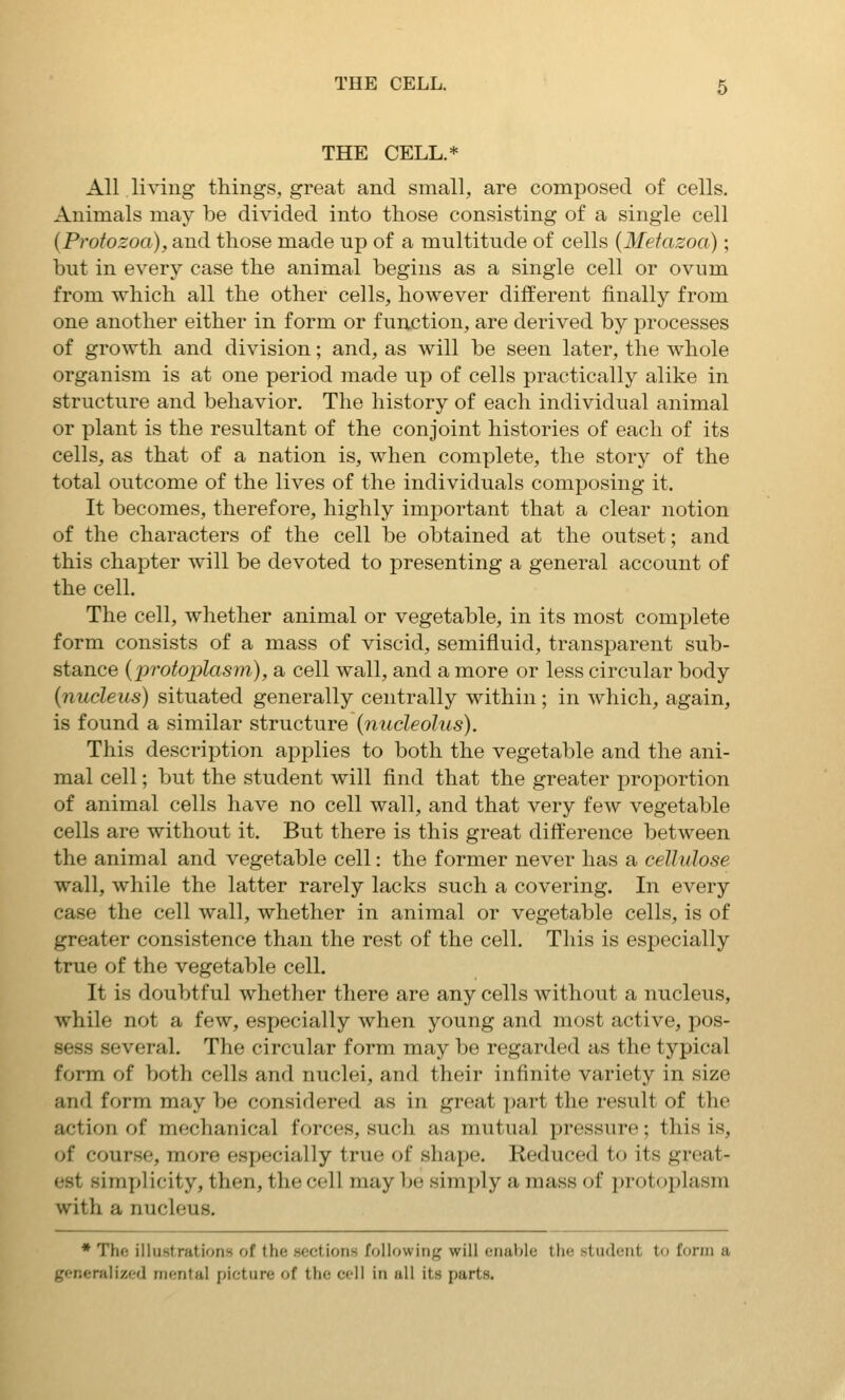 THE CELL.* All living things, great and small, are composed of cells. Animals may be divided into those consisting of a single cell (Protozoa), and those made up of a multitude of cells (Metazoa); but in every case the animal begins as a single cell or ovum from which all the other cells, however different finally from one another either in form or function, are derived by processes of growth and division; and, as will be seen later, the whole organism is at one period made up of cells practically alike in structure and behavior. The history of each individual animal or plant is the resultant of the conjoint histories of each of its cells, as that of a nation is, when complete, the story of the total outcome of the lives of the individuals composing it. It becomes, therefore, highly important that a clear notion of the characters of the cell be obtained at the outset; and this chapter will be devoted to presenting a general account of the cell. The cell, whether animal or vegetable, in its most complete form consists of a mass of viscid, semifluid, transparent sub- stance (protoplasm), a cell wall, and a more or less circular body (nucleus) situated generally centrally within; in which, again, is found a similar structure (nucleolus). This description applies to both the vegetable and the ani- mal cell; but the student will find that the greater proportion of animal cells have no cell wall, and that very few vegetable cells are without it. But there is this great difference between the animal and vegetable cell: the former never has a cellulose wall, while the latter rarely lacks such a covering. In every case the cell wall, whether in animal or vegetable cells, is of greater consistence than the rest of the cell. This is especially true of the vegetable cell. It is doubtful whether there are any cells without a nucleus, while not a few, especially when young and most active, pos- sess several. The circular form may be regarded as the typical form of both cells and nuclei, and their infinite variety in size and form may be considered as in great part the result of the action of mechanical forces, such as mutual pressure; this is, of course, more es^jecially true of shape. Reduced to its great- est simplicity, then, the cell may be simply a mass of protoplasm with a nucleus. • The illustrations of the sections following will enable the student to form a generalized mental picture of the cell in all its parts.