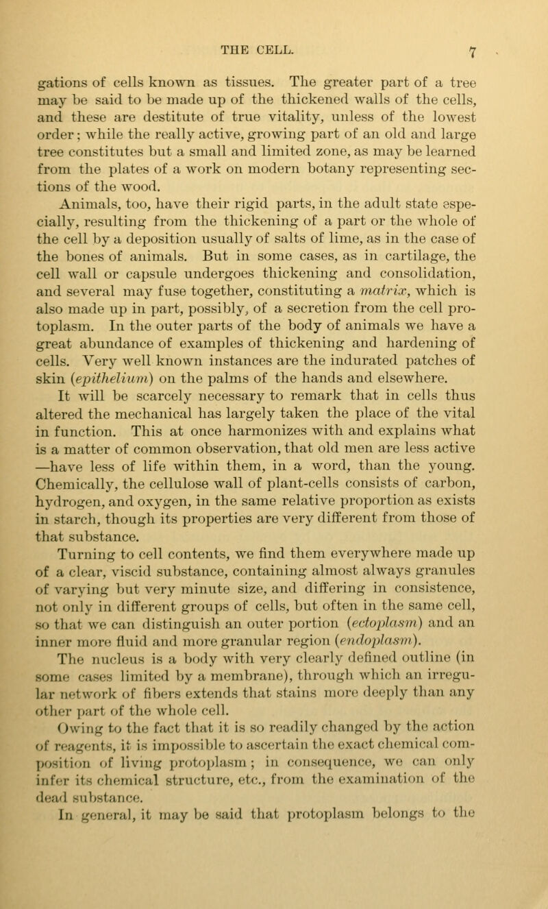 gations of cells known as tissues. The greater part of a tree may be said to be made up of the thickened walls of the cells, and these are destitute of true vitality, unless of the lowest order; while the really active, growing part of an old and large tree constitutes but a small and limited zone, as may be learned from the plates of a work on modern botany representing sec- tions of the wood. Animals, too, have their rigid parts, in the adult state espe- cially, resulting from the thickening of a part or the whole of the cell by a deposition usually of salts of lime, as in the case of the bones of animals. But in some cases, as in cartilage, the cell wall or capsule undergoes thickening and consolidation, and several may fuse together, constituting a matrix, which is also made up in part, possibly, of a secretion from the cell pro- toplasm. In the outer parts of the body of animals we have a great abundance of examples of thickening and hardening of cells. Very well known instances are the indurated patches of skin {epithelium) on the palms of the hands and elsewhere. It will be scarcely necessary to remark that in cells thus altered the mechanical has largely taken the place of the vital in function. This at once harmonizes with and explains what is a matter of common observation, that old men are less active —have less of life within them, in a word, than the young. Chemically, the cellulose wall of plant-cells consists of carbon, hydrogen, and oxygen, in the same relative proportion as exists in starch, though its properties are very different from those of that substance. Turning to cell contents, we find them everywhere made up of a clear, viscid substance, containing almost always granules of varying but very minute size, and differing in consistence, not only in different groups of cells, but often in the same cell, so that we can distinguish an outer portion {ectoplasm) and an inner more fluid and more granular region {endoplasm). The nucleus is a body with very clearly defined outline (in some cases limited by a membrane), through which an irregu- lar network of fibers extends that stains more deeply than any other part of the whole cell. Owing to the fact that it is so readily changed by the action of reagents, it is impossible to ascertain the exact chemical com- position of living protoplasm; in consequence, wo can only infer its chemical structure, etc., from the examination of the dead substance. In general, it may be said that protoplasm belongs to the