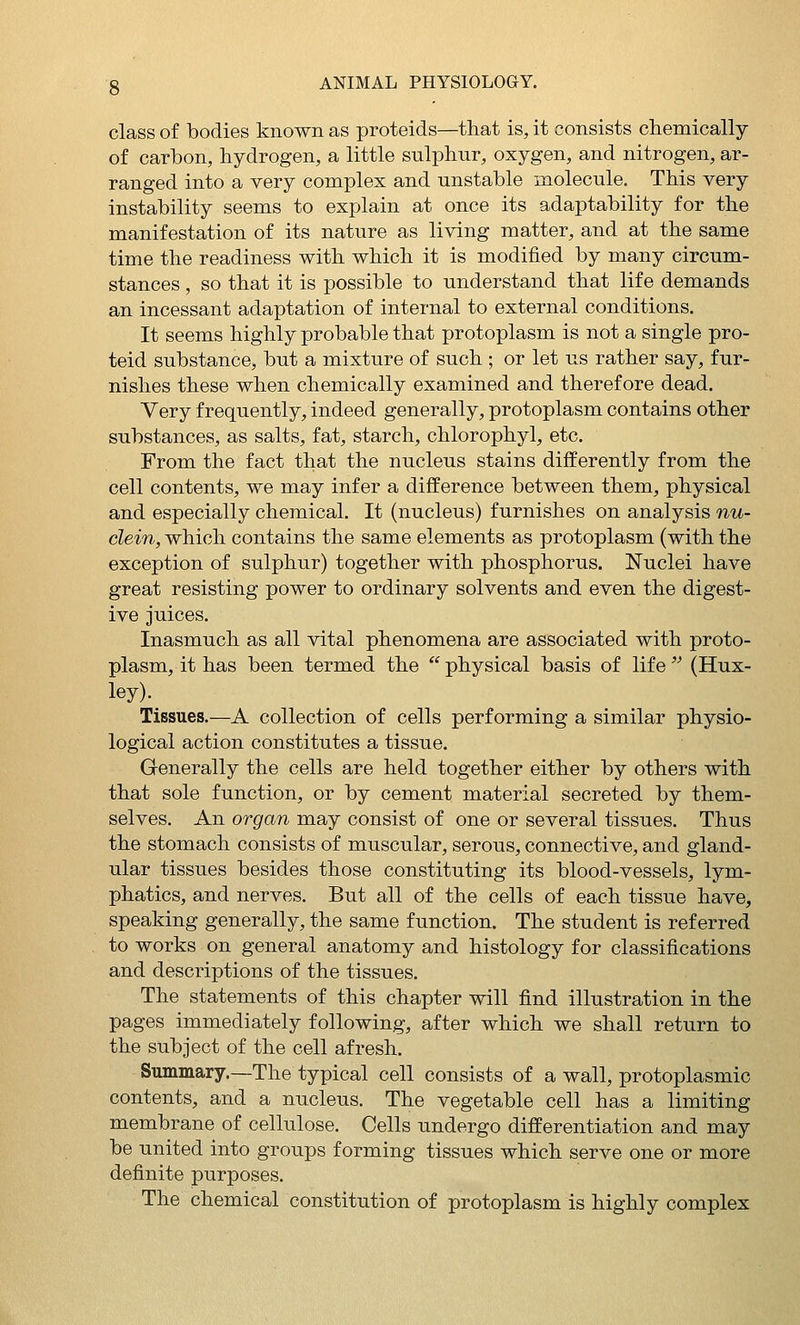 class of bodies known as proteids—that is, it consists chemically of carbon, hydrogen, a little sulphur, oxygen, and nitrogen, ar- ranged into a very complex and unstable molecule. This very instability seems to explain at once its adaptability for the manifestation of its nature as living matter, and at the same time the readiness with which it is modified by many circum- stances , so that it is possible to understand that life demands an incessant adaptation of internal to external conditions. It seems highly probable that protoplasm is not a single pro- teid substance, but a mixture of such ; or let us rather say, fur- nishes these when chemically examined and therefore dead. Very frequently, indeed generally, protoplasm contains other substances, as salts, fat, starch, chlorophyl, etc. From the fact that the nucleus stains differently from the cell contents, we may infer a difference between them, physical and especially chemical. It (nucleus) furnishes on analysis nu- clein, which contains the same elements as protoplasm (with the exception of sulphur) together with phosphorus. Nuclei have great resisting power to ordinary solvents and even the digest- ive juices. Inasmuch as all vital phenomena are associated with proto- plasm, it has been termed the physical basis of life^^ (Hux- ley). Tissues.—A collection of cells performing a similar physio- logical action constitutes a tissue. Generally the cells are held together either by others with that sole function, or by cement material secreted by them- selves. An organ may consist of one or several tissues. Thus the stomach consists of muscular, serous, connective, and gland- ular tissues besides those constituting its blood-vessels, lym- phatics, and nerves. But all of the cells of each tissue have, speaking generally, the same function. The student is referred to works on general anatomy and histology for classifications and descriptions of the tissues. The statements of this chapter will find illustration in the pages immediately following, after which we shall return to the subject of the cell afresh. Summary.—The typical cell consists of a wall, protoplasmic contents, and a nucleus. The vegetable cell has a limiting membrane of cellulose. Cells undergo differentiation and may be united into groups forming tissues which serve one or more definite purposes. The chemical constitution of protoplasm is highly complex