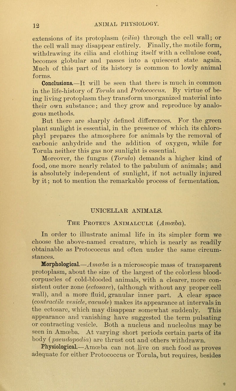 extensions of its protoplasm {cilia) through the cell wall; or the cell wall may disappear entirely. Finally, the motile form, withdrawing its cilia and clothing itself with a cellulose coat, becomes globular and passes into a quiescent state again. Much of this part of its history is common to lowly animal forms. Conclusions.—It will be seen that there is much in common in the life-history of Torula and Protococcus. By virtue of be- ing living protoplasm they transform unorganized material into their own substance; and they grow and reproduce by analo- gous methods. But there are sharply defined differences. For the green plant sunlight is essential, in the presence of which its chloro- phyl prepares the atmosphere for animals by the removal of carbonic anhydride and the addition of oxygen, while for Torula neither this gas nor sunlight is essential. Moreover, the fungus {Torula) demands a higher kind of food, one more nearly related to the pabulum of animals; and is absolutely independent of sunlight, if not actually injured by it; not to mention the remarkable process of fermentation. UNICELLAR ANIMALS. The Proteus Animalcule {Amoeba). In order to illustrate animal life in its simpler form we choose the above-named creature, which is nearly as readily obtainable as Protococcus and often under the same circum- stances. Morphological.—Amoeha is a microscopic mass of transparent protoplasm, about the size of the largest of the colorless blood- corpuscles of cold-blooded animals, with a clearer, more con- sistent outer zone {ectosarc), (although without any proper cell wall), and a more fluid, granular inner part. A clear space {contractile vesicle, vacuole) makes its appearance at intervals in the ectosarc, which may disappear somewhat suddenly. This appearance and vanishing have suggested the term pulsating or contracting vesicle. Both a nucleus and nucleolus may be seen in Amoeba. At varying short periods certain parts of its body {pseudopodia) are thrust out and others withdrawn. Physiological.—Amoeba can not live on such food as proves adequate for either Protococcus or Torula, but requires, besides