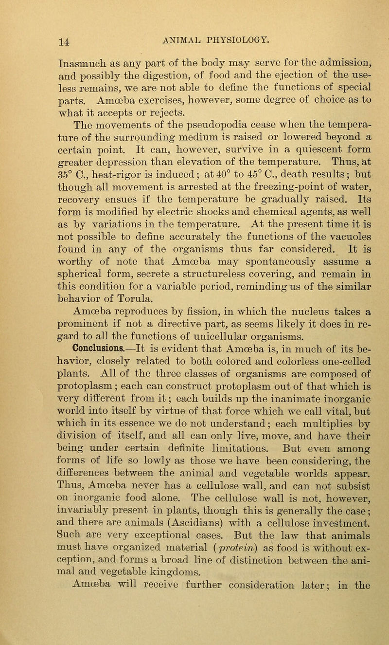 Inasmuch as any part of the body may serve for the admission, and possibly the digestion, of food and the ejection of the use- less remains, we are not able to define the functions of special parts. Amoeba exercises, however, some degree of choice as to what it accepts or rejects. The movements of the pseudopodia cease when the tempera- ture of the surrounding medium is raised or lowered beyond a certain point. It can, however, survive in a quiescent form greater depression than elevation of the temperature. Thus, iat 35° C, heat-rigor is induced; at 40° to 45° C, death results; but though all movement is arrested at the freezing-point of water, recovery ensues if the temperature be gradually raised. Its form is modified by electric shocks and chemical agents, as well as by variations in the temperature. At the present time it is not possible to define accurately the functions of the vacuoles found in any of the organisms thus far considered. It is worthy of note that Amoeba may spontaneously assume a spherical form, secrete a structureless covering, and remain in this condition for a variable period, reminding us of the similar behavior of Torula. Amoeba reproduces by fission, in which the nucleus takes a prominent if not a directive part, as seems likely it does in re- gard to all the functions of unicellular organisms. Conclusions.—It is evident that Amoeba is, in much of its be- havior, closely related to both colored and colorless one-celled plants. All of the three classes of organisms are composed of protoplasm ; each can construct protoplasm out of that which is very different from it; each builds up the inanimate inorganic world into itself by virtue of that force which we call vital, but which in its essence we do not understand; each multiplies by division of itself, and all can only live, move, and have their being under certain definite limitations. But even among forms of life so lowly as those we have been considering, the differences between the animal and vegetable worlds appear. Thus, Amoeba never has a cellulose wall, and can not subsist on inorganic food alone. The cellulose wall is not, however, invariably present in plants, though this is generally the case; and there are animals (Ascidians) with a cellulose investment. Such are very exceptional cases. But the law that animals must have organized material {protein) as food is without ex- ception, and forms a broad line of distinction between the ani- mal and vegetable kingdoms. Amoeba will receive further consideration later; in the