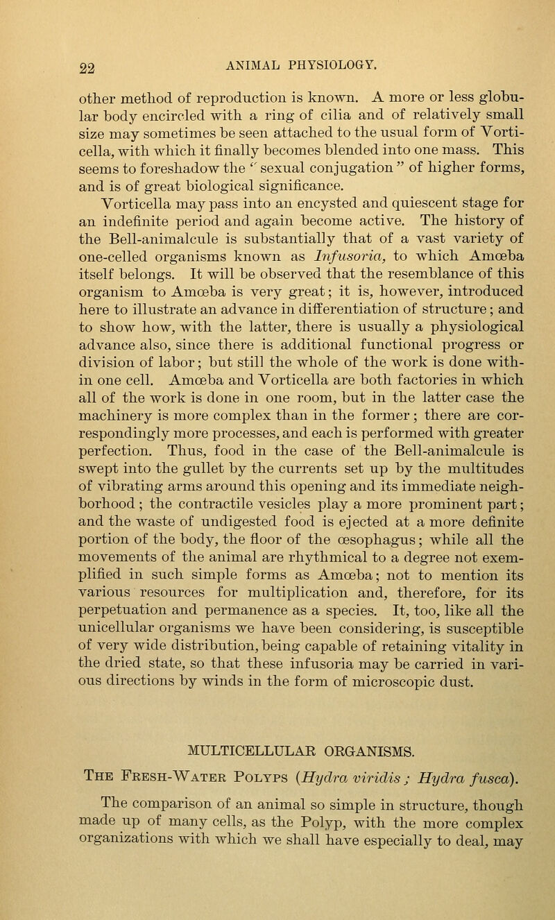 other metliod of reproduction is known. A more or less globu- lar body encircled with a ring of cilia and of relatively small size may sometimes be seen attached to the usual form of Vorti- cella, with which it finally becomes blended into one mass. This seems to foreshadow the ' sexual conjugation  of higher forms, and is of great biological significance. Vorticella may pass into an encysted and quiescent stage for an indefinite period and again become active. The history of the Bell-animalcule is substantially that of a vast variety of one-celled organisms known as Infusoria, to which Amoeba itself belongs. It will be observed that the resemblance of this organism to Amoeba is very great; it is, however, introduced here to illustrate an advance in differentiation of structure; and to show how, with the latter, there is usually a physiological advance also, since there is additional functional progress or division of labor; but still the whole of the work is done with- in one cell. Amoeba and Vorticella are both factories in which all of the work is done in one room, but in the latter case the machinery is more complex than in the former ; there are cor- respondingly more processes, and each is performed with greater perfection. Thus, food in the case of the Bell-animalcule is swept into the gullet by the currents set up by the multitudes of vibrating arms around this opening and its immediate neigh- borhood ; the contractile vesicles play a more prominent part; and the waste of undigested food is ejected at a more definite portion of the body, the floor of the oesophagus; while all the movements of the animal are rhythmical to a degree not exem- plified in such simple forms as Amoeba; not to mention its various resources for multiplication and, therefore, for its perpetuation and permanence as a species. It, too, like all the unicellular organisms we have been considering, is susceptible of very wide distribution, being capable of retaining vitality in the dried state, so that these infusoria may be carried in vari- ous directions by winds in the form of microscopic dust. MULTICELLULAR ORGANISMS. The Fresh-Water Polyps {Hydra viridis j Hydra fusca). The comparison of an animal so simple in structure, though made up of many cells, as the Polyp, with the more complex organizations with which we shall have especially to deal, may