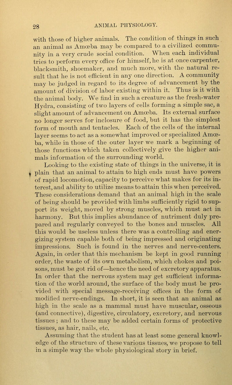 with those of higher animals. The condition of things in snch an animal as Amoeba may be compared to a civilized commu- nity in a very crude social condition. When each individual tries to perform every office for himself, he is at once carpenter, blacksmith, shoemaker, and much more, with the natural re- sult that he is not efficient in any one direction. A community may be judged in regard to its degree of advancement by the amount of division of labor existing within it. Thus is it with the animal body. We find in such a creature as the fresh-water Hydra, consisting of two layers of cells forming a simple sac, a slight amount of advancement on Amoeba. Its external surface no longer serves for inclosure of food, but it has the simplest form of mouth and tentacles. Each of the cells of the internal layer seems to act as a somewhat improved or specialized Amoe- ba, while in those of the outer layer we mark a beginning of those functions which taken collectively give the higher ani- mals information of the surrounding world. Looking to the existing state of things in the universe, it is I plain that an animal to attain to high ends must have powers of rapid locomotion, capacity to perceive what makes for its in- terest, and ability to utilize means to attain this when perceived. These considerations demand that an animal high in the scale of being should be provided with limbs sufficiently rigid to sup- port its weight, moved by strong muscles, which must act in harmony. But this implies abundance of nutriment duly pre- pared and regularly conveyed to the bones and muscles. All this would be useless unless there was a controlling and ener- gizing system capable both of being impressed and originating impressions. Such is found in the nerves and nerve-centers. Again, in order that this mechanism be kept in good running order, the waste of its own metabolism, which chokes and poi- sons, must be got rid of—hence the need of excretory apparatus. In order that the nervous system may get sufficient informa- tion of the world around, the surface of the body must be pro- vided with special message-receiving offices in the form of modified nerve-endings. In short, it is seen that an animal as high in the scale as a mammal must have muscular, osseous (and connective), digestive, circulatory, excretory, and nervous tissues ; and to these may be added certain forms of protective tissues, as hair, nails, etc. Assuming that the student has at least some general knowl- edge of the structure of these various tissues, we propose to tell in a simple way the whole physiological story in brief.