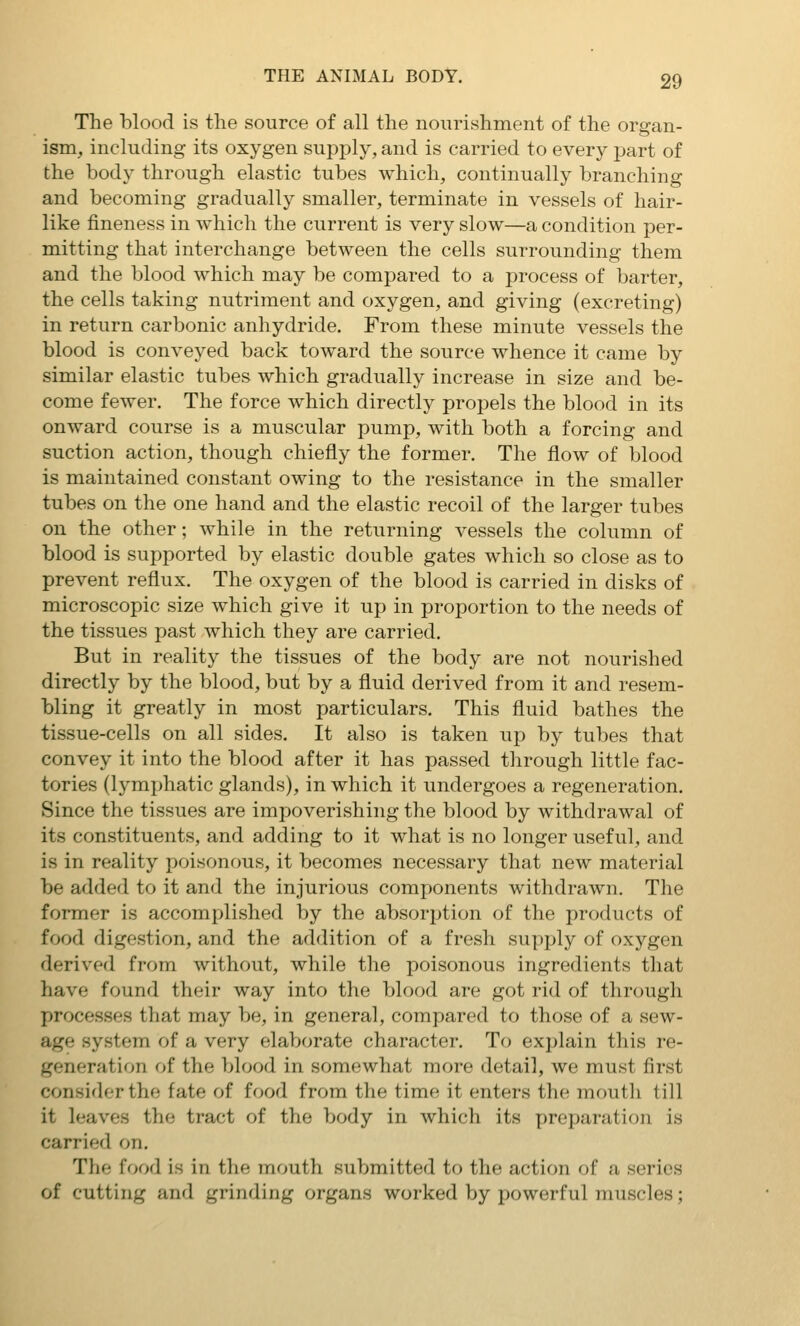 The blood is the source of all the nourishment of the organ- ism, including its oxygen supply, and is carried to every j^art of the body through elastic tubes which, continually branching and becoming gradually smaller, terminate in vessels of hair- like fineness in which the current is very slow—a condition per- m.itting that interchange between the cells surrounding them and the blood which may be compared to a process of barter, the cells taking nutriment and oxygen, and giving (excreting) in return carbonic anhydride. From these minute vessels the blood is conveyed back toward the source whence it came by similar elastic tubes which gradually increase in size and be- come fewer. The force which directly propels the blood in its onward course is a muscular pump, with both a forcing and suction action, though chiefly the former. The flow of blood is maintained constant owing to the resistance in the smaller tubes on the one hand and the elastic recoil of the larger tubes on the other; while in the returning vessels the column of blood is supported by elastic double gates which so close as to prevent reflux. The oxygen of the blood is carried in disks of microscopic size which give it up in proportion to the needs of the tissues past which they are carried. But in reality the tissues of the body are not nourished directly by the blood, but by a fluid derived from it and resem- bling it greatly in most particulars. This fluid bathes the tissue-cells on all sides. It also is taken up by tubes that convey it into the blood after it has passed through little fac- tories (lymphatic glands), in which it undergoes a regeneration. Since the tissues are impoverishing the blood by withdrawal of its constituents, and adding to it what is no longer useful, and is in reality poisonous, it becomes necessary that new material be added to it and the injurious components withdrawn. The former is accomplished by the absorption of the products of food digestion, and the addition of a fresh supply of oxygen derived from without, while the poisonous ingredients that have found their way into the blood are got rid of through processes that may be, in general, compared to those of a sew- age system of a very elaborate character. To explain this re- generation of the blood in somewhat more detail, we must first consider the fate of food from the time it enters the moutli till it leaves the tract of the body in which its preparation is carried on. The food is in the mouth submitted to the action of a series of cutting and grinding organs worked by powerful muscles;