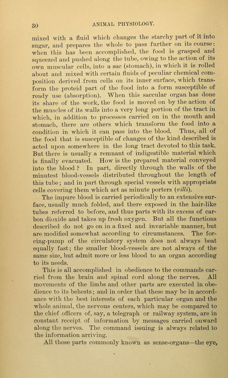 mixed with a fluid wliich changes the starchy part of it into sugar, and prepares the whole to pass further on its course: when this has been accomplished, the food is grasped and squeezed and pushed along the tube, owing to the action of its own muscular cells, into a sac (stomach), in which it is rolled about and mixed with certain fluids,of peculiar chemical com- position derived from cells on its inner surface, which trans- form the proteid part of the food into a form susceptible of ready use (absorption). When this saccular organ has done its share of the work, the food is moved on by the action of the muscles of its walls into a very long portion of the tract in which, in addition to processes carried on in the mouth and stomach, there are others which transform the food into a condition in which it can pass into the blood. Thus, all of the food that is susceptible of changes of the kind described is acted upon somewhere in the long tract devoted to this task. But there is usually a remnant of indigestible material which is finally evacuated. How is the prepared material conveyed into the blood ? In part, directly through the walls of the minutest blood-vessels distributed throughout the length of this tube; and in part through special vessels with appropriate cells covering them which act as minute porters {villi). The impure blood is carried periodically to an extensive sur- face, usually much folded, and there exposed in the hair-like tubes referred to before, and thus parts with its excess of car- bon dioxide and takes up fresh oxygen. But all the functions described do not go on in a fixed and invariable manner, but are modified somewhat according to circumstances. The for- cing-pump of the circulatory system does not always beat equally fast; the smaller blood-vessels are not always of the same size, but admit more or less blood to an organ according to its needs. This is all accomplished in obedience to the commands car- ried from the brain and spinal cord along the nerves. All movements of the limbs and other parts are executed in obe- dience to its behests; and in order that these may be in accord- ance with the best interests of each particular organ and the whole animal, the nervous centers, which may be compared to the chief officers of, say, a telegraph or railway system, are in constant receipt of information by messages carried onward along the nerves. The command issuing is always related to the information arriving. All those parts commonly known as sense-organs—the eye,