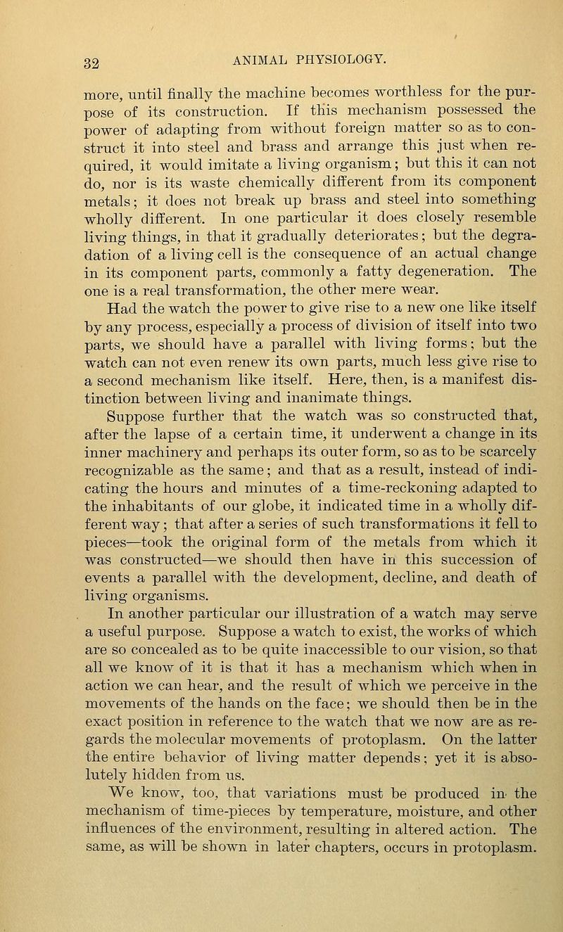 more, until finally tlie machine becomes worthless for the pur- pose of its construction. If this mechanism possessed the power of adapting from without foreign matter so as to con- struct it into steel and hrass and arrange this just when re- quired, it would imitate a living organism; but this it can not do, nor is its waste chemically different from its component metals; it does not break up brass and steel into something wholly different. In one particular it does closely resemble living things, in that it gradually deteriorates; but the degra- dation of a living cell is the consequence of an actual change in its component parts, commonly a fatty degeneration. The one is a real transformation, the other mere wear. Had the watch the power to give rise to a new one like itself by any process, especially a process of division of itself into two parts, we should have a parallel with living forms; but the watch can not even renew its own parts, much less give rise to a second mechanism like itself. Here, then, is a manifest dis- tinction between living and inanimate things. Suppose further that the watch was so constructed that, after the lapse of a certain time, it underwent a change in its inner machinery and perhaps its outer form, so as to be scarcely recognizable as the same; and that as a result, instead of indi- cating the hours and minutes of a time-reckoning adapted to the inhabitants of our globe, it indicated time in a wholly dif- ferent way; that after a series of such transformations it fell to pieces—took the original form of the metals from which it was constructed—we should then have in this succession of events a parallel with the development, decline, and death of living organisms. In another particular our illustration of a watch may serve a useful purpose. Suppose a watch to exist, the works of which are so concealed as to be quite inaccessible to our vision, so that all we know of it is that it has a mechanism which when in action we can hear, and the result of which we perceive in the movements of the hands on the face; we should then be in the exact position in reference to the watch that we now are as re- gards the molecular movements of protoplasm. On the latter the entire behavior of living matter depends; yet it is abso- lutely hidden from us. We know, too, that variations must be produced iu the mechanism of time-pieces by temperature, moisture, and other influences of the environment, resulting in altered action. The same, as will be shown in later chapters, occurs in protoplasm.