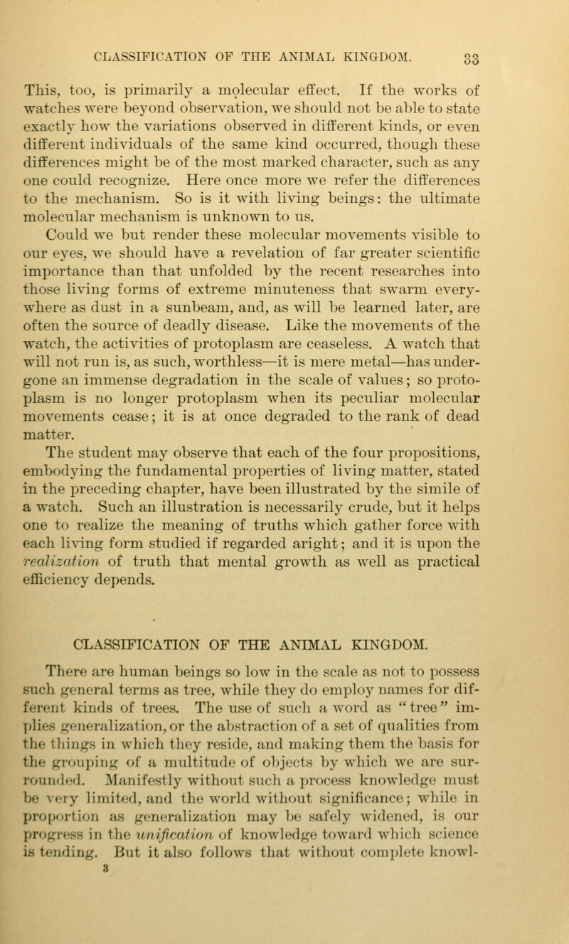 This, too, is primarily a molecular effect. If the works of watches were beyond observation, we should not be able to state exactly how the variations observed in different kinds, or even different individuals of the same kind occurred, though these differences might be of the most marked character, such as any one could recognize. Here once more we refer the differences to the mechanism. So is it with living beings: the ultimate molecular mechanism is unknown to us. Could we but render these molecular movements visible to our eyes, we should have a revelation of far greater scientific importance than that unfolded by the recent researches into those living forms of extreme minuteness that swarm every- where as dust in a sunbeam, and, as will be learned later, are often the source of deadly disease. Like the movements of the watch, the activities of protoplasm are ceaseless. A watch that will not run is, as such, worthless—it is mere metal—has under- gone an immense degradation in the scale of values; so proto- plasm is no longer protoplasm when its peculiar molecular movements cease; it is at once degraded to the rank of dead matter. The student may observe that each of the four propositions, embodying the fundamental properties of living matter, stated in the preceding chapter, have been illustrated by the simile of a watch. Such an illustration is necessarily crude, but it helps one to realize the meaning of truths which gather force with each living form studied if regarded aright; and it is upon the realization of truth that mental growth as well as practical efficiency depends. CLASSIFICATION OF THE ANIMAL KINGDOM. There are human beings so low in the scale as not to possess such general terms as tree, while they do employ names for dif- ferent kinds of trees. The use of such a word as  tree im- ]jlies generalization, or the abstraction of a set of qualities from the tilings in which they reside, and making them the basis for the grouping of a multitude of objects by which we are sur- rounded. Manifestly without such a jjrocess knowledge must be vfry limited, and the world without significance; while in proportion as generalization may be safely widened, is our progress in the unification of knowledge toward which science is tending. But it also follow.s that without complete knowl- 8