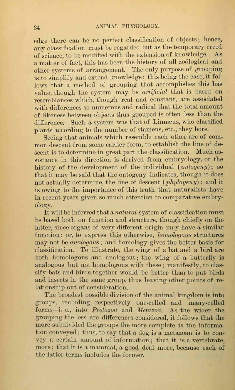 edge there can be no perfect classification of objects; hence, any classification must be regarded but as the temporary creed of science, to be modified with the extension of knowledge. As a matter of fact, this has been the history of all zoological and other systems of arrangement. The only purpose of grouping is to simplify and extend knowledge; this being the case, it fol- lows that a method of grouping that accomplishes this has value, though the system may be artificial that is based on resemblances which, though real and constant, are associated with differences so numerous and radical that the total amount of likeness between objects thus grouped is often less than the difference. Such a system was that of Linnaeus, who classified plants according to the number of stamens, etc., they bore. Seeing that animals which resemble each other are of com- mon descent from some earlier form, to establish the line of de- scent is to determine in great part the classification. Much as- sistance in this direction is derived from embryology, or the history of the development of the individual (ontogeny); so that it may be said that the ontogeny indicates, though it does not actually determine, the line of descent (phylogeny) ; and it is owing to the importance of this truth that naturalists have in recent years given so much attention to comparative embry- ology. It will be inferred that a natural system of classification must be based both on function and structure, though chiefly on the latter, since organs of very different origin may have a similar function; or, to express this otherwise, homologous structures may not be analogous ; and homology gives the better basis for classification. To illustrate, the wing of a bat and a bird are both homologous and analogous; the wing of a butterfly is analogous but not homologous with these ; manifestly, to clas- sify bats and birds together would be better than to put birds and insects in the same group, thus leaving other points of re- lationship out of consideration. The broadest possible division of the animal kingdom is into groups, including respectively one-celled and many-celled forms—i. e., into Protozoa and Metazoa. As the wider the grouping the less are differences considered, it follows that the more subdivided the groups the more complete is the informa- tion conveyed: thus, to say that a dog is a metazoan is to con- vey a certain amount of information; that it is a vertebrate, more; that it is a mammal, a good deal more, because each of the latter terms includes the former.