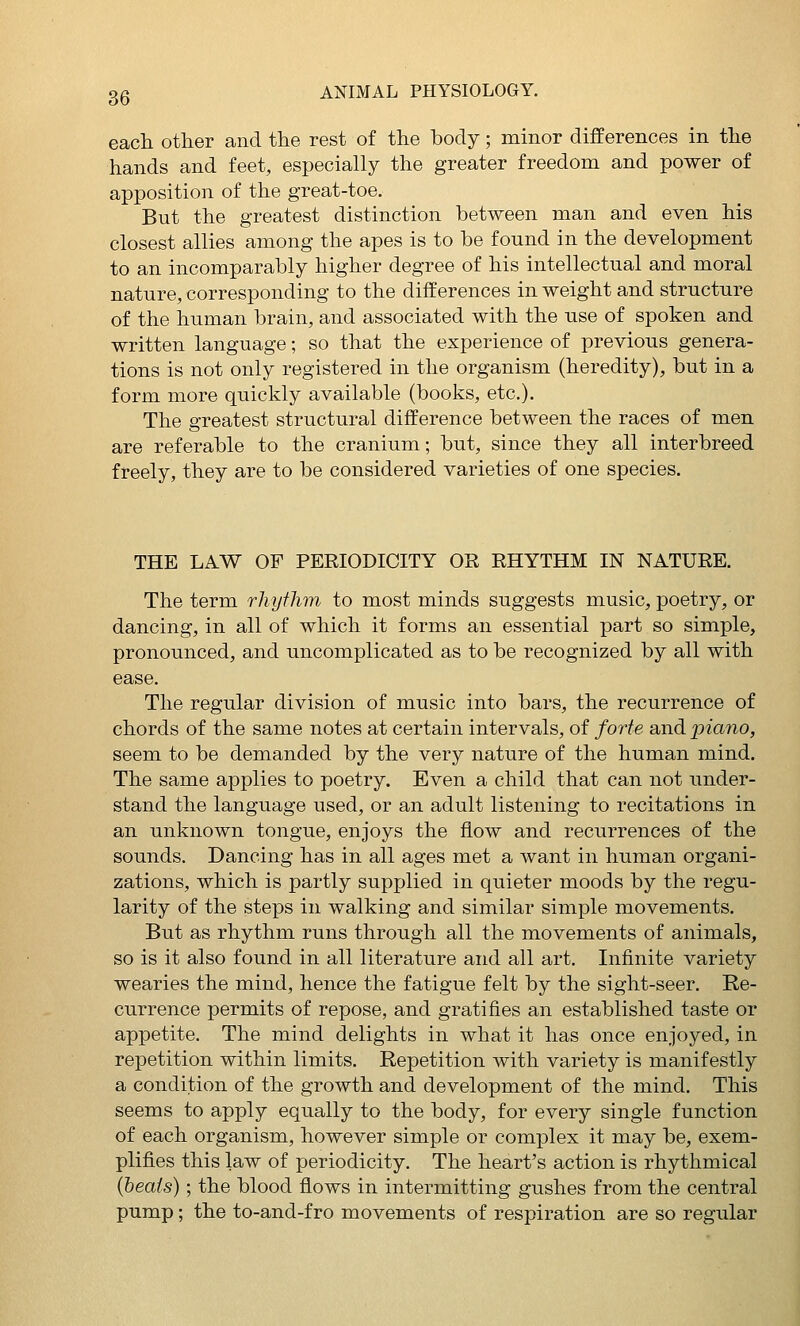 each other and the rest of the body; minor differences in the hands and feet, especially the greater freedom and power of apposition of the great-toe. But the greatest distinction between man and even his closest allies among the apes is to be found in the development to an incomparably higher degree of his intellectual and moral nature, corresponding to the differences in weight and structure of the human brain, and associated with the use of spoken and written language; so that the experience of previous genera- tions is not only registered in the organism (heredity), but in a form more quickly available (books, etc.). The greatest structural difference between the races of men are referable to the cranium; but, since they all interbreed freely, they are to be considered varieties of one species. THE LAW OP PERIODICITY OR RHYTHM IN NATURE. The term rhythm to most minds suggests music, poetry, or dancing, in all of which it forms an essential part so simple, pronounced, and uncomplicated as to be recognized by all with ease. The regular division of music into bars, the recurrence of chords of the same notes at certain intervals, of forte and piano, seem to be demanded by the very nature of the human mind. The same applies to poetry. Even a child that can not under- stand the language used, or an adult listening to recitations in an unknown tongue, enjoys the flow and recurrences of the sounds. Dancing has in all ages met a want in human organi- zations, which is partly supplied in quieter moods by the regu- larity of the steps in walking and similar simple movements. But as rhythm runs through all the movements of animals, so is it also found in all literature and all art. Infinite variety wearies the mind, hence the fatigue felt by the sight-seer. Re- currence permits of repose, and gratifies an established taste or appetite. The mind delights in what it has once enjoyed, in repetition within limits. Repetition with variety is manifestly a condition of the growth and development of the mind. This seems to apply equally to the body, for every single function of each organism, however simple or complex it may be, exem- plifies this law of periodicity. The heart's action is rhythmical (beats); the blood flows in intermitting gushes from the central pump; the to-and-fro movements of respiration are so regular