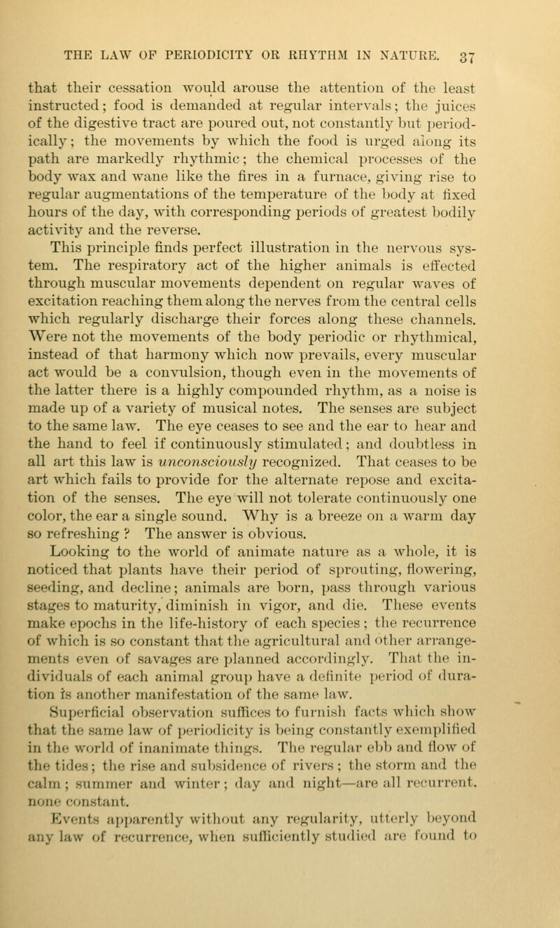 that their cessation would arouse the attention of the least instructed; food is demanded at regular intervals; the juices of the digestive tract are poured out, not constantly but period- ically ; the movements by which the food is urged along its path are markedly rhythmic; the chemical processes of the body wax and wane like the fires in a furnace, giving rise to regular augmentations of the temperature of the body at fixed hours of the day, with corresponding periods of greatest bodily activity and the reverse. This principle finds perfect illustration in the nervous sys- tem. The respiratory act of the higher animals is efi:ected through muscular movements dependent on regular waves of excitation reaching them along the nerves from the central cells which regularly discharge their forces along these channels. Were not the movements of the body periodic or rhythmical, instead of that harmony which now prevails, every muscular act would be a convulsion, though even in the movements of the latter there is a highly compounded rhythm, as a noise is made up of a variety of musical notes. The senses are subject to the same law. The eye ceases to see and the ear to hear and the hand to feel if continuously stimulated; and doubtless in all art this law is unconsciously recognized. That ceases to be art which fails to provide for the alternate repose and excita- tion of the senses. The eye will not tolerate continuously one color, the ear a single sound. Why is a breeze on a warm day so refreshing ? The answer is obvious. Looking to the world of animate nature as a whole, it is noticed that i)lants have their period of sprouting, flowering, seeding, and decline; animals are born, pass through various stages to maturity, diminish in vigor, and die. These events make epochs in the life-history of each species ; the recurrence of which is so constant that the agricultural and other arrange- ments even of savages are planned accordingly. That the in- dividuals of each animal group have a definite period of dura- tion is another manifestation of the same law. Superficial observation suffices to furnish facts which show that the same law of periodicity is being constantly exemplified in the world of inanimate things. The regular ebb and flow of the tides; the rise and suT)sidence of rivers ; the storm and the calm; summer and winter; day and night—are all recurrent, none constant. Events apparently without any regularity, utterly l)eyond any law of recurrence, when sufficiently studied are found to