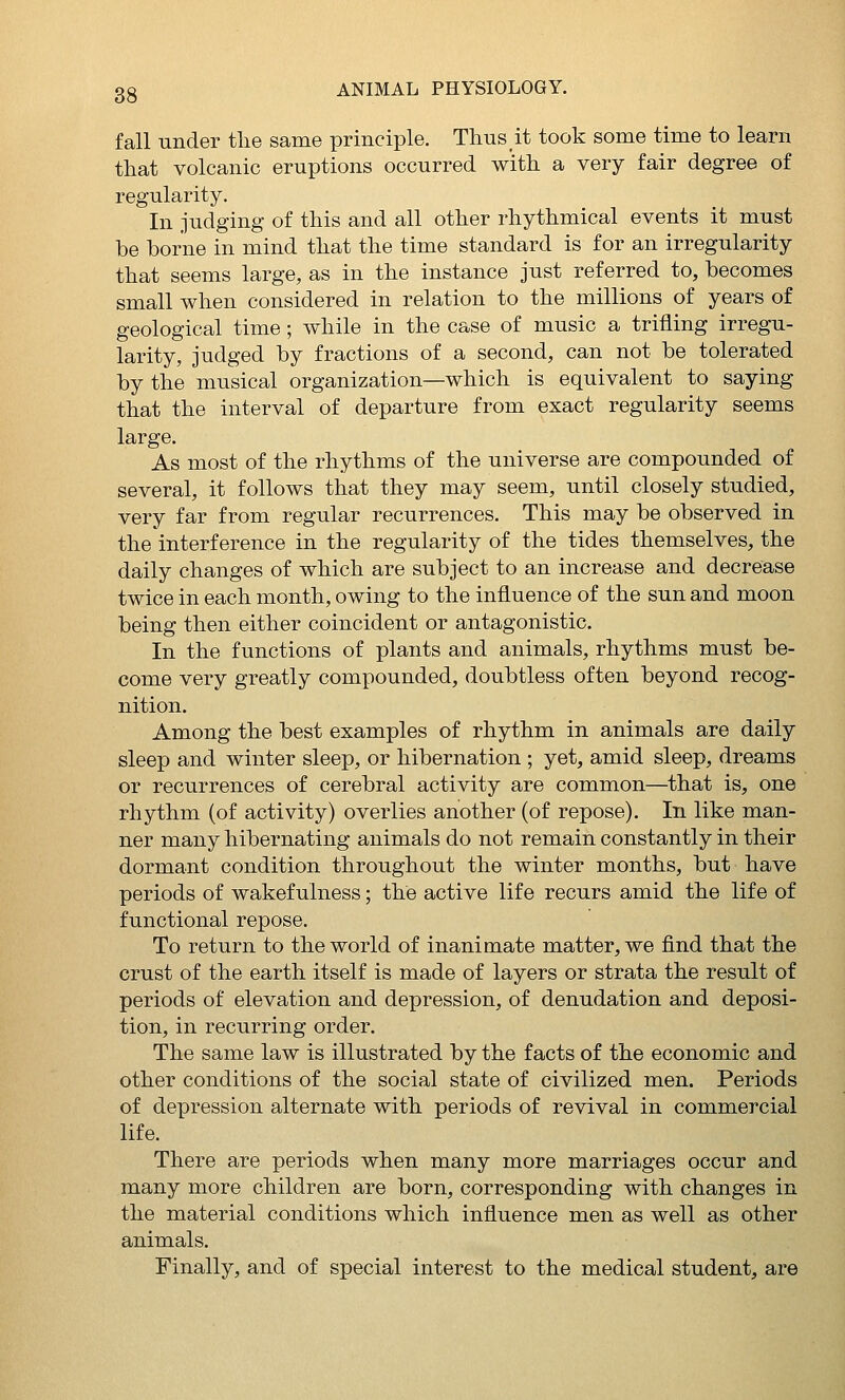 fall under the same principle. Thus it took some time to learn that volcanic eruptions occurred with a very fair degree of regularity. In judging of this and all other rhythmical events it must be borne in mind that the time standard is for an irregularity that seems large, as in the instance just referred to, becomes small when considered in relation to the millions of years of geological time; while in the case of music a trifling irregu- larity, judged by fractions of a second, can not be tolerated by the musical organization—which is equivalent to saying that the interval of departure from exact regularity seems large. As most of the rhythms of the universe are compounded of several, it follows that they may seem, until closely studied, very far from regular recurrences. This may be observed in the interference in the regularity of the tides themselves, the daily changes of which are subject to an increase and decrease twice in each month, owing to the influence of the sun and moon being then either coincident or antagonistic. In the functions of plants and animals, rhythms must be- come very greatly compounded, doubtless often beyond recog- nition. Among the best examples of rhythm in animals are daily sleep and winter sleep, or hibernation ; yet, amid sleep, dreams or recurrences of cerebral activity are common—that is, one rhythm (of activity) overlies another (of repose). In like man- ner many hibernating animals do not remain constantly in their dormant condition throughout the winter months, but have periods of wakefulness; the active life recurs amid the life of functional repose. To return to the world of inanimate matter, we find that the crust of the earth itself is made of layers or strata the result of periods of elevation and depression, of denudation and deposi- tion, in recurring order. The same law is illustrated by the facts of the economic and other conditions of the social state of civilized men. Periods of depression alternate with periods of revival in commercial life. There are periods when many more marriages occur and many more children are born, corresponding with changes in the material conditions which influence men as well as other animals. Finally, and of special interest to the medical student, are