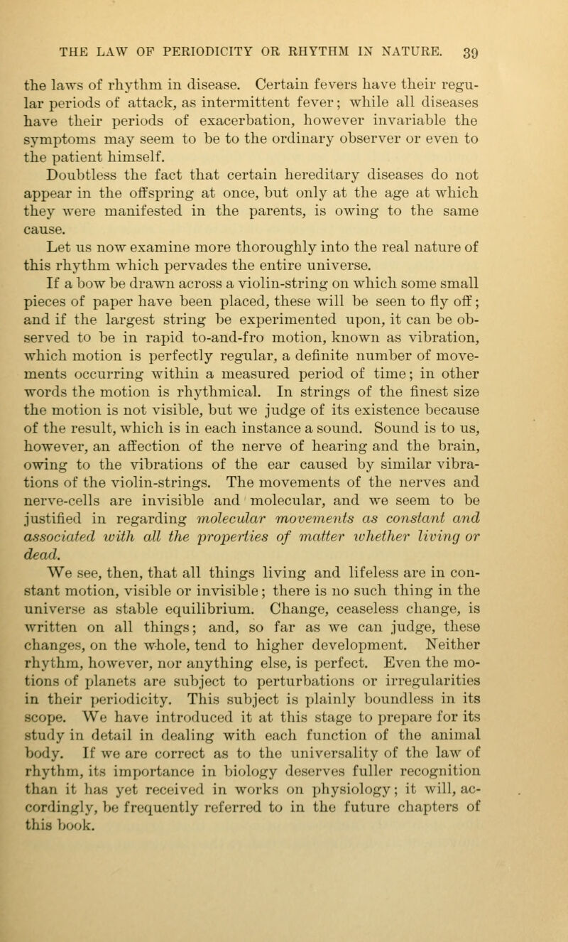 the laws of rhythm in disease. Certain fevers have their regu- lar periods of attack, as intermittent fever; while all diseases have their periods of exacerbation, however invariable the symptoms may seem to be to the ordinary observer or even to the patient himself. Doubtless the fact that certain hereditary diseases do not appear in the offspring at once, but only at the age at which they were manifested in the parents, is owing to the same cause. Let us now examine more thoroughly into the real nature of this rhythm which pervades the entire universe. If a bow be drawn across a violin-string on which some small pieces of paper have been placed, these will be seen to fly off; and if the largest string be experimented upon, it can be ob- served to be in rapid to-and-fro motion, known as vibration, which motion is perfectly regular, a definite number of move- ments occurring within a measured period of time; in other words the motion is rhythmical. In strings of the finest size the motion is not visible, but we judge of its existence because of the result, which is in each instance a sound. Sound is to us, however, an affection of the nerve of hearing and the brain, owing to the vibrations of the ear caused by similar vibra- tions of the violin-strings. The movements of the nerves and nerve-cells are invisible and molecular, and we seem to be justified in regarding molecular movements as constant and associated with all the properties of matter ivhether living or dead. We see, then, that all things living and lifeless are in con- stant motion, visible or invisible; there is no such thing in the universe as stable equilibrium. Change, ceaseless change, is written on all things; and, so far as we can judge, these changes, on the whole, tend to higher development. Neither rhythm, however, nor anything else, is perfect. Even the mo- tions of jjlanets are subject to perturbations or irregularities in their periodicity. This subject is plainly boundless in its scope. We have introduced it at this stage to prepare for its study in detail in dealing with each function of the animal body. If we are correct as to the universality of the law of rhythm, its importance in biology deserves fuller recognition than it has yet received in works on physiology; it will, ac- cordingly, be frequently referred to in the future chapters of this book.