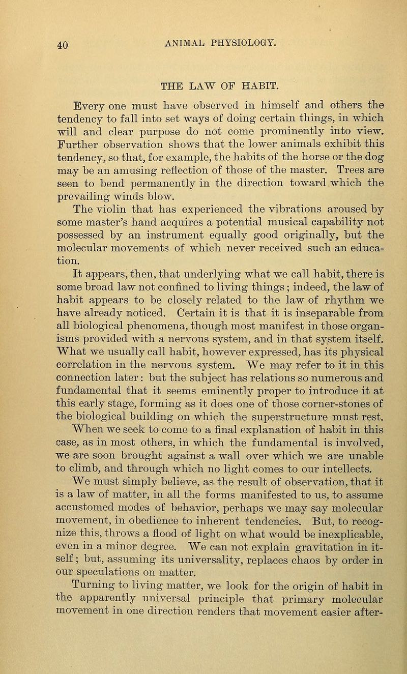 THE LAW OF HABIT. Every one must have observed in himself and others the tendency to fall into set ways of doing certain things, in which will and clear purpose do not come prominently into view. Further observation shows that the lower animals exhibit this tendency, so that, for example, the habits of the horse or the dog may be an amusing reflection of those of the master. Trees are seen to bend permanently in the direction toward which the prevailing winds blow. The violin that has experienced the vibrations aroused by some master's hand acquires a potential musical capability not possessed by an instrument equally good originally, but the molecular movements of which never received such an educa- tion. It appears, then, that underlying what we call habit, there is some broad law not confined to living things; indeed, the law of habit appears to be closely related to the law of rhythm we have already noticed. Certain it is that it is inseparable from all biological phenomena, though most manifest in those organ- isms provided with a nervous system, and in that system itself. What we usually call habit, however expressed, has its physical correlation in the nervous system. We may refer to it in this connection later: but the subject has relations so numerous and fundamental that it seems eminently proper to introduce it at this early stage, forming as it does one of those corner-stones of the biological building on which the superstructure must rest. When we seek to come to a final explanation of habit in this case, as in most others, in which the fundamental is involved, we are soon brought against a wall over which we are unable to climb, and through which no light comes to our intellects. We must simply believe, as the result of observation, that it is a law of matter, in all the forms manifested to us, to assume accustomed modes of behavior, perhaps we may say molecular movement, in obedience to inherent tendencies. But, to recog- nize this, throws a flood of light on what would be inexplicable, even in a minor degree. We can not explain gravitation in it- self ; but, assuming its universality, replaces chaos by order in our speculations on matter. Turning to living matter, we look for the origin of habit in the apparently universal principle that primary molecular movement in one direction renders that movement easier after-