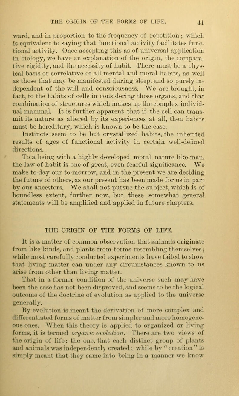 ward, and in proportion to the frequency of repetition ; which is equivalent to saying that functional activity facilitates func- tional activity. Once accepting this as of universal application in biology, we have an explanation of the origin, the compara- tive rigidity, and the necessity of habit. There must be a phys- ical basis or correlative of all mental and moral habits, as well as those that may be manifested during sleep, and so purely in- dependent of the will and consciousness. We are brought, in fact, to the habits of cells in considering those organs, and that combination of structures which makes up the complex individ- ual mammal. It is further apparent that if the cell can trans- mit its nature as altered by its experiences at all, then habits must be hereditary, which is known to be the case. Instincts seem to be but crystallized habits, the inherited results of ages of functional activity in certain well-defined directions. To a being with a highly developed moral nature like man, the law of habit is one of great, even fearful significance. We make to-day our to-morrow, and in the present we are deciding the future of others, as our present has been made for us in part by our ancestors. We shall not pursue the subject, which is of boundless extent, further now, but these somewhat general statements will be amplified and applied in future chapters. THE ORIGIN OF THE FORMS OF LIFE. It is a matter of common observation that animals originate from like kinds, and plants from forms resembling themselves; while most carefully conducted experiments have failed to show that living matter can under any circumstances known to us arise from other than living matter. That in a former condition of the universe such may have been the case has not been disproved, and seems to be the logical outcome of the doctrine of evolution as applied to the universe generally. By evolution is meant the derivation of more complex and differentiated forms of matter from sirajjler and more homogene- ous ones. When this theory is applied to organized or living forms, it is termed organic evolution. There are two views of the origin of life: tlie one, tliat each distinct group of plants and animals was independently created; while by  creation  is simply meant tliat they came into being in a manner we know