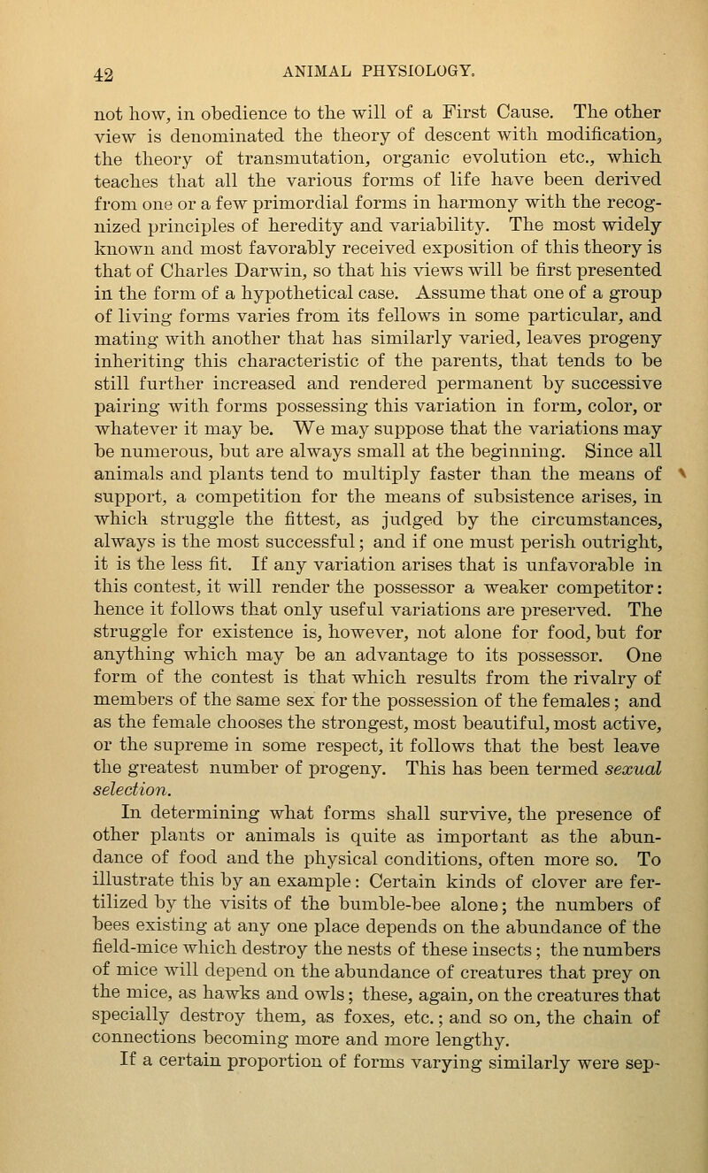 not how, in obedience to the will of a First Cause. The other view is denominated the theory of descent with modification^ the theory of transmutation, organic evolution etc., which teaches that all the various forms of life have been derived from one or a few primordial forms in harmony with the recog- nized principles of heredity and variability. The most widely known and most favorably received exposition of this theory is that of Charles Darwin, so that his views will be first presented in the form of a hypothetical case. Assume that one of a group of living forms varies from its fellows in some particular, and mating with another that has similarly varied, leaves progeny inheriting this characteristic of the parents, that tends to be still further increased and rendered permanent by successive pairing with forms possessing this variation in form, color, or whatever it may be. We may suppose that the variations may be numerous, but are always small at the beginning. Since all animals and plants tend to multiply faster than the means of support, a competition for the means of subsistence arises, in which struggle the fittest, as judged by the circumstances, always is the most successful; and if one must perish outright, it is the less fit. If any variation arises that is unfavorable in this contest, it will render the possessor a weaker competitor: hence it follows that only useful variations are preserved. The struggle for existence is, however, not alone for food, but for anything which may be an advantage to its possessor. One form of the contest is that which results from the rivalry of members of the same sex for the possession of the females; and as the female chooses the strongest, most beautiful, most active, or the supreme in some respect, it follows that the best leave the greatest number of progeny. This has been termed sexual selection. In determining what forms shall survive, the presence of other plants or animals is quite as important as the abun- dance of food and the physical conditions, often more so. To illustrate this by an example: Certain kinds of clover are fer- tilized by the visits of the bumble-bee alone; the numbers of bees existing at any one place depends on the abundance of the field-mice which destroy the nests of these insects; the numbers of mice will depend on the abundance of creatures that prey on the mice, as hawks and owls; these, again, on the creatures that specially destroy them, as foxes, etc.; and so on, the chain of connections becoming more and more lengthy. If a certain proportion of forms varying similarly were sep-