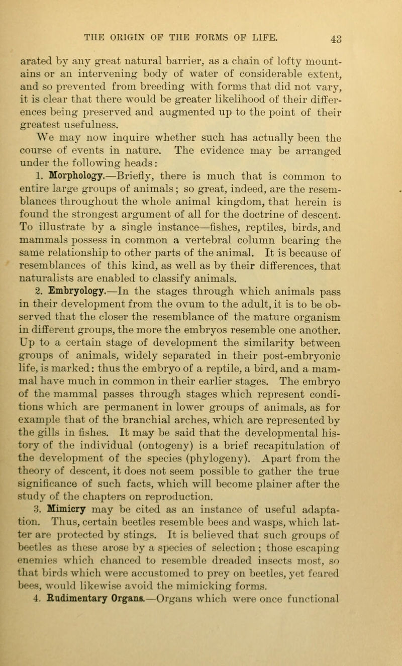 arated by auy great natural barrier, as a chain of lofty mount- ains or an intervening body of water of considerable extent, and so prevented from breeding with forms that did not vary, it is clear that there would be greater likelihood of their differ- ences being preserved and augmented up to the point of their greatest usefulness. We may now inquire whether such has actually been the course of events in nature. The evidence may be arranged under the follo^ving heads : 1. Morphology.—Briefly, there is much that is common to entire large groups of animals; so great, indeed, are the resem- blances throughout the whole animal kingdom, that herein is found the strongest argument of all for the doctrine of descent. To illustrate by a single instance—fishes, reptiles, birds, and mammals possess in common a vertebral column bearing the same relationship to other parts of the animal. It is because of resemblances of this kind, as well as by their differences, that naturalists are enabled to classify animals. 2. Embryology.—In the stages through which animals pass in their development from the ovum to the adult, it is to be ob- served that the closer the resemblance of the mature organism in different groups, the more the embryos resemble one another. Up to a certain stage of development the similarity between groups of animals, widely separated in their post-embryonic life, is marked: thus the embryo of a reptile, a bird, and a mam- mal have much in common in their earlier stages. The embryo of the mammal passes through stages which represent condi- tions which are permanent in lower groups of animals, as for example that of the branchial arches, which are represented by the gills in fishes. It may be said that the developmental his- tory of the individual (ontogeny) is a brief recapitulation of the development of the species (phylogeny). Apart from the theory of descent, it does not seem possible to gather the true significance of such facts, which will become plainer after the study of the chapters on reproduction. 3. Mimicry may be cited as an instance of useful adapta- tion. Thus, certain beetles resemble bees and wasps, whicli lat- ter are protected by stings. It is believed that such groups of beetles as these arose by a species of selection ; those escajjing enemies which clianced to resemble dreaded insects most, so that birds wliich were accustomed to prey on beetles, yet feared bees, would likewise avoid the mimicking forms. 4. Rudimentary Organs.—Organs whicli were once functional