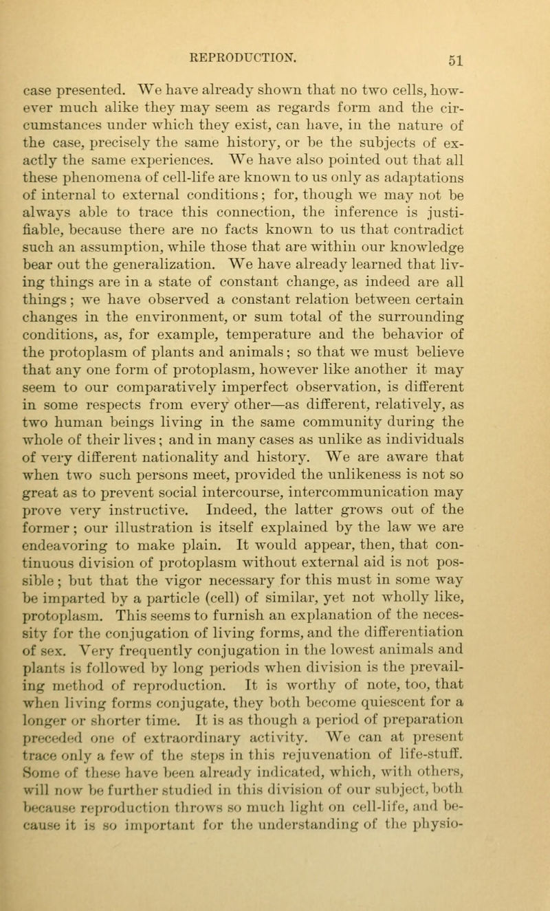 case presented. We have already shown that no two cells, how- ever much alike they may seem as regards form and the cir- cumstances under which they exist, can have, in the nature of the case, precisely the same history, or be the subjects of ex- actly the same experiences. We have also pointed out that all these phenomena of cell-life are known to us only as adaptations of internal to external conditions; for, though we may not be always able to trace this connection, the inference is justi- fiable, because there are no facts known to us that contradict such an assumption, while those that are within our knowledge bear out the generalization. We have already learned that liv- ing things are in a state of constant change, as indeed are all things; we have observed a constant relation between certain changes in the environment, or sum total of the surrounding conditions, as, for example, temperature and the behavior of the protoplasm of plants and animals; so that we must believe that any one form of protoplasm, however like another it may seem to our comparatively imperfect observation, is different in some respects from every other—as different, relatively, as two human beings living in the same community during the whole of their lives; and in many cases as unlike as individuals of very different nationality and history. We are aware that when two such persons meet, provided the unlikeness is not so great as to prevent social intercourse, intercommunication may prove very instructive. Indeed, the latter grows out of the former; our illustration is itself explained by the law we are endeavoring to make plain. It would appear, then, that con- tinuous division of protoplasm without external aid is not pos- sible ; but that the vigor necessary for this must in some way be imparted by a particle (cell) of similar, yet not wholly like, protoplasm. This seems to furnish an explanation of the neces- sity for the conjugation of living forms, and the differentiation of sex. Very frequently conjugation in the lowest animals and plants is followed by long periods when division is the prevail- ing method of reproduction. It is worthy of note, too, that when living forms conjugate, they both become quiescent for a longer or shorter time. It is as though a period of preparation preceded one of extraordinary activity. We can at present trace only a few of the ste{>s in this rejuvenation of life-stuff. Some of these have been already indicated, which, with others, will now be further studied in this division of our subject, both because reproduction throws so much light on cell-life, and be- '•ause it is so important for the understanding of the physio-