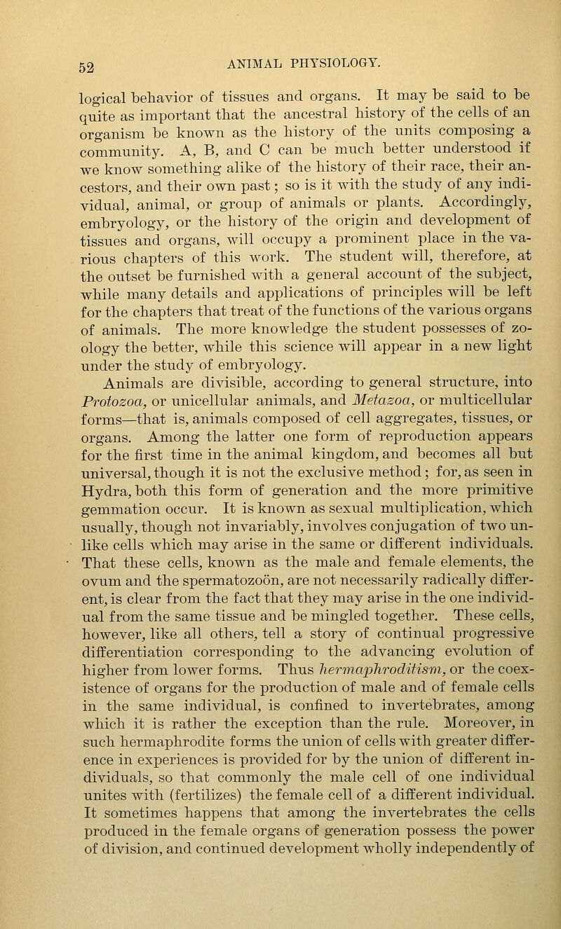 logical behavior of tissues and organs. It may be said to be quite as important that the ancestral history of the cells of an organism be known as the history of the units composing a community. A, B, and C can be much better understood if we know something alike of the history of their race, their an- cestors, and their own past; so is it with the study of any indi- vidual, animal, or group of animals or plants. Accordingly, embryology, or the history of the origin and development of tissues and organs, will occupy a prominent place in the va- rious chapters of this work. The student will, therefore, at the outset be furnished with a general account of the subject, while many details and applications of principles will be left for the chapters that treat of the functions of the various organs of animals. The more knowledge the student possesses of zo- ology the better, while this science will appear in a new light under the study of embryology. Animals are divisible, according to general structure, into Protozoa, or unicellular animals, and Metazoa, or multicellular forms—that is, animals composed of cell aggregates, tissues, or organs. Among the latter one form of reproduction appears for the first time in the animal kingdom, and becomes all but universal, though it is not the exclusive method; for, as seen in Hydra, both this form of generation and the more primitive gemmation occur. It is known as sexual multiplication, which usually, though not invariably, involves conjugation of two un- like cells which may arise in the same or different individuals. That these cells, known as the male and female elements, the ovum and the spermatozoon, are not necessarily radically differ- ent, is clear from the fact that they may arise in the one individ- ual from the same tissue and be mingled together. These cells, however, like all others, tell a story of continual progressive differentiation corresponding to the advancing evolution of higher from lower forms. Thus liermaphroditisrii, or the coex- istence of organs for the production of male and of female cells in the same individual, is confined to invertebrates, among which it is rather the exception than the rule. Moreover, in such hermaphrodite forms the union of cells with greater differ- ence in experiences is provided for by the union of different in- dividuals, so that commonly the male cell of one individual unites with (fertilizes) the female cell of a different individual. It sometimes happens that among the invertebrates the cells produced in the female organs of generation possess the power of division, and continued development wholly independently of