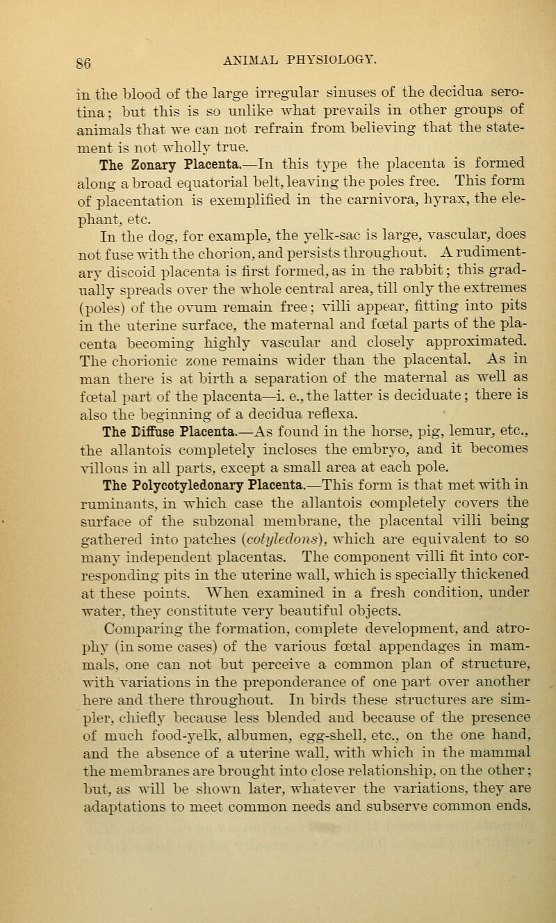 in the blood of the large irregular sinuses of the decidua sero- tina; hut this is so unlike what prevails in other groups of animals that we can not refrain from helieving that the state- ment is not wholly true. The Zonary Placenta.—In this type the placenta is formed along a broad equatorial belt, leaving the poles free. This form of placentation is exemplified in the carnivora, hyrax, the ele- phant, etc. In the dog. for example, the yelk-sac is large, vascular, does not fuse with the chorion, and persists throughout. A rudiment- ary discoid placenta is first formed, as in the rabbit; this grad- ually spreads over the whole central area, till only the extremes (poles) of the o-^^um remain free: villi appear, fitting into pits in the uterine surface, the maternal and foetal parts of the pla- centa becoming highly vascular and closely approximated. The chorionic zone remains wider than the placental. As in man there is at birth a separation of the maternal as well as foetal part of the placenta—i. e., the latter is deciduate; there is also the beginning of a decidua reflexa. The Biffase Placenta.—As found in the horse, pig, lemur, etc., the allantois completely incloses the embryo, and it becomes villous in all parts, except a small area at each pole. The Polycotyledonary Placenta.—This form is that met with in ruminants, in which case the allantois completely covers the surface of the subzonal membrane, the placental villi being gathered into patches {cotyledons), which are equivalent to so many independent placentas. The component villi fit into cor- responding x^its in the uterine wall, which is specially thickened at these points. When examined in a fresh condition, under water, they constitute very beautiful objects. Comparing the formation, complete development, and atro- phy (in some cases) of the various fcetal appendages in mam- mals, one can not but perceive a common plan of structure, with variations in the preponderance of one part over another here and there throughout. In birds these structures are sim- pler, chiefly because less blended and because of the presence of much food-yelk, albumen, egg-shell, etc., on the one hand, and the absence of a uterine wall, vrith which in the mammal the membranes are brought into close relationship, on the other; but, as will be shown later, whatever the variations, they are adaptations to meet common needs and subserve common ends.