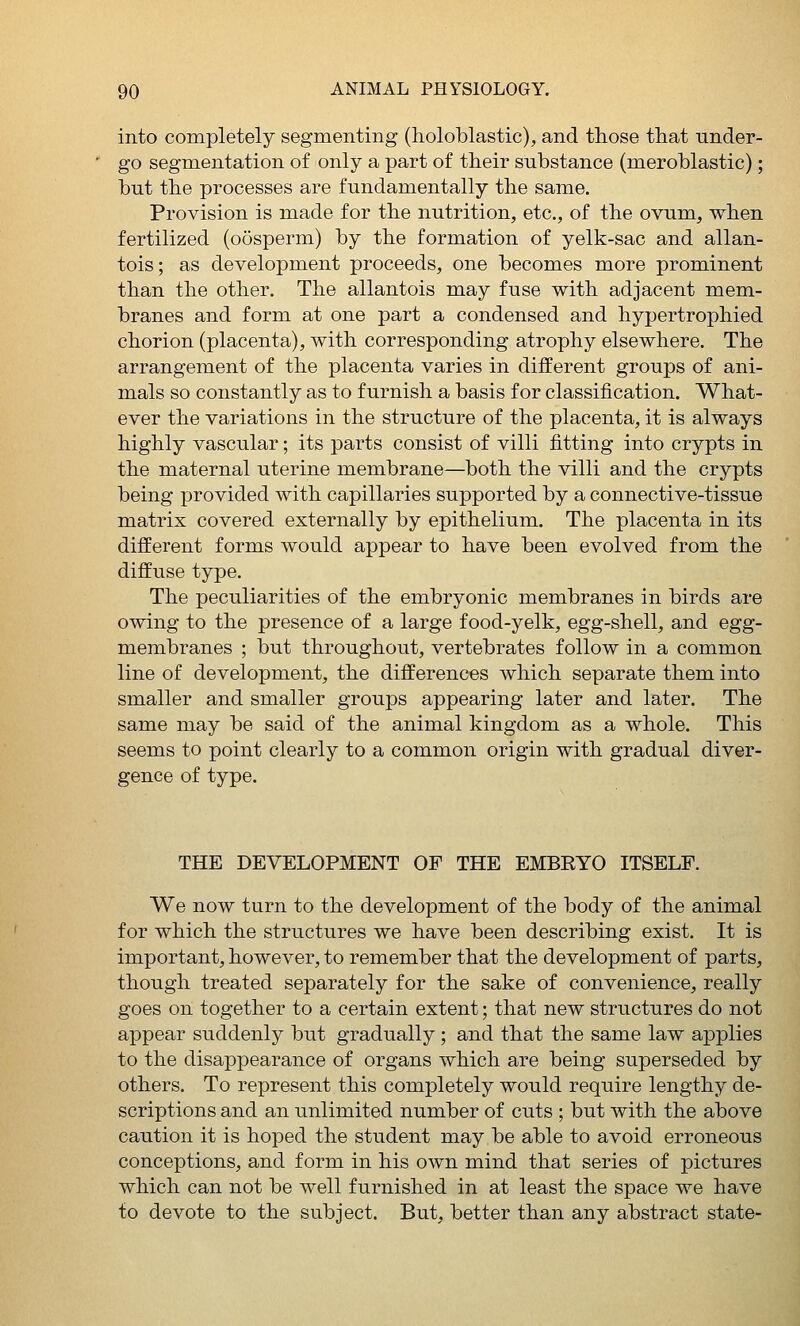 into completely segmenting (holoblastic), and those that under- go segmentation of only a part of their substance (meroblastic); but the processes are fundamentally the same. Provision is made for the nutrition, etc., of the ovum, when fertilized (oosperm) by the formation of yelk-sac and allan- tois; as development proceeds, one becomes more prominent than the other. The allantois may fuse with adjacent mem- branes and form at one part a condensed and hypertrophied chorion (placenta), with corresponding atrophy elsewhere. The arrangement of the placenta varies in different groups of ani- mals so constantly as to furnish a basis for classification. What- ever the variations in the structure of the placenta, it is always highly vascular; its parts consist of villi fitting into crypts in the maternal uterine membrane—both the villi and the crypts being provided with capillaries supported by a connective-tissue matrix covered externally by epithelium. The placenta in its different forms would appear to have been evolved from the diffuse type. The peculiarities of the embryonic membranes in birds are owing to the presence of a large food-yelk, egg-shell, and egg- membranes ; but throughout, vertebrates follow in a common line of development, the differences which separate them into smaller and smaller groups appearing later and later. The same may be said of the animal kingdom as a whole. This seems to point clearly to a common origin with gradual diver- gence of type. THE DEVELOPMENT OF THE EMBRYO ITSELF. We now turn to the development of the body of the animal for which the structures we have been describing exist. It is important, however, to remember that the development of parts, though treated separately for the sake of convenience, really goes on together to a certain extent; that new structures do not appear suddenly but gradually ; and that the same law apj^lies to the disappearance of organs which are being superseded by others. To represent this completely would require lengthy de- scriptions and an unlimited number of cuts ; but with the above caution it is hoped the student may be able to avoid erroneous conceptions, and form in his own mind that series of pictures which can not be well furnished in at least the space we have to devote to the subject. But, better than any abstract state-
