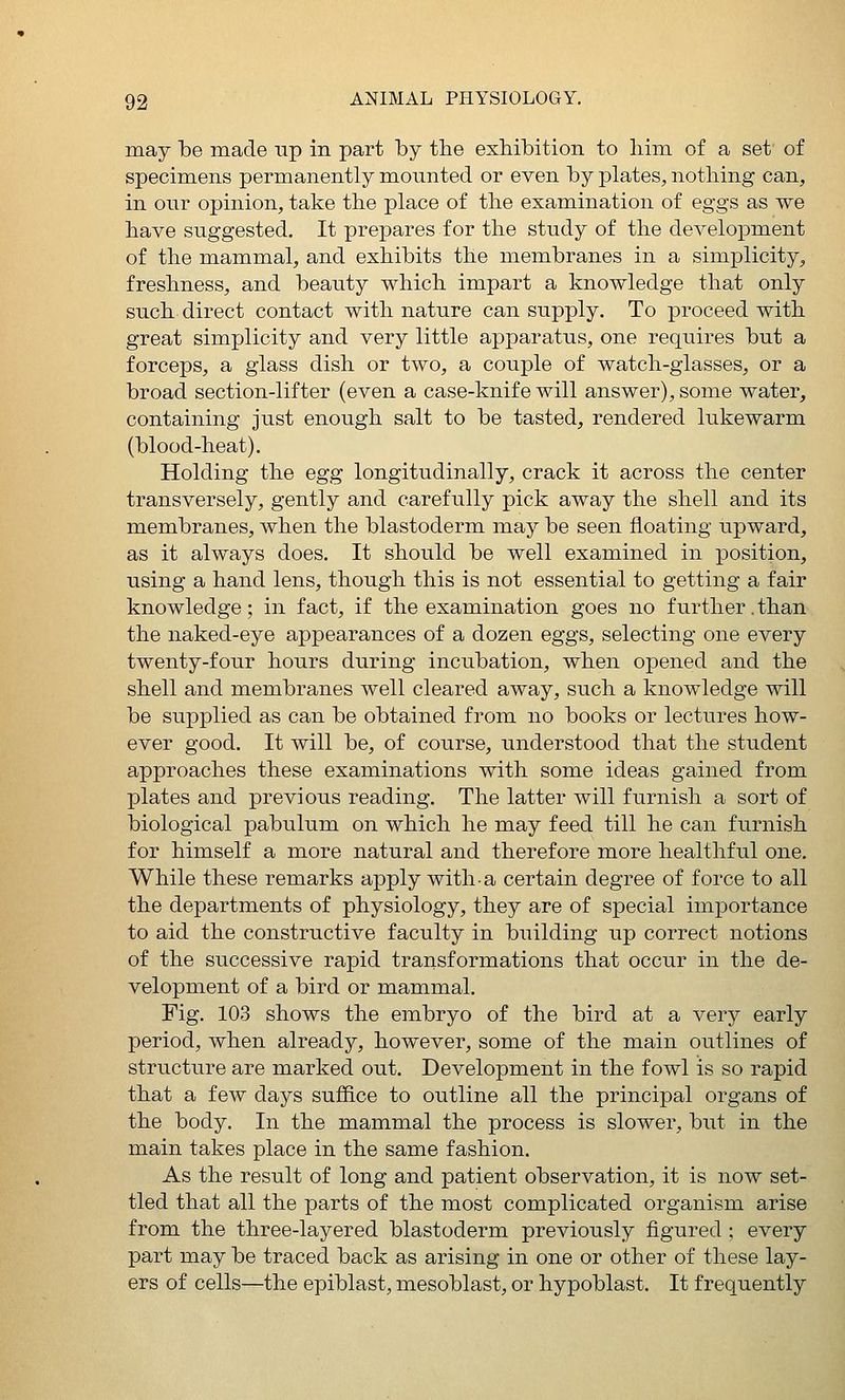 may be made up in part by the exMbition to liim of a set of specimens permanently mounted or even by plates, nothing can, in our opinion, take the place of the examination of eggs as we have suggested. It prepares for the study of the development of the mammal, and exhibits the membranes in a simplicity, freshness, and beauty which impart a knowledge that only such direct contact with nature can supply. To proceed with great simplicity and very little apparatus, one requires but a forceps, a glass dish or two, a couple of watch-glasses, or a broad section-lifter (even a case-knife will answer), some water, containing just enough salt to be tasted, rendered lukewarm (blood-heat). Holding the egg longitudinally, crack it across the center transversely, gently and carefully pick away the shell and its membranes, when the blastoderm may be seen floating upward, as it always does. It should be well examined in position, using a hand lens, though this is not essential to getting a fair knowledge; in fact, if the examination goes no further.than the naked-eye appearances of a dozen eggs, selecting one every twenty-four hours during incubation, when opened and the shell and membranes well cleared away, such a knowledge will be supplied as can be obtained from no books or lectures how- ever good. It will be, of course, understood that the student approaches these examinations with some ideas gained from plates and previous reading. The latter will furnish a sort of biological pabulum on which he may feed till he can furnish for himself a more natural and therefore more healthful one. While these remarks apply with a certain degree of force to all the departments of physiology, they are of special importance to aid the constructive faculty in building up correct notions of the successive rapid transformations that occur in the de- velopment of a bird or mammal. Fig. 103 shows the embryo of the bird at a very early period, when already, however, some of the main outlines of structure are marked out. Development in the fowl is so rapid that a few days suffice to outline all the principal organs of the body. In the mammal the process is slower, but in the main takes place in the same fashion. As the result of long and patient observation, it is now set- tled that all the parts of the most complicated organism arise from the three-layered blastoderm previously figured; every part may be traced back as arising in one or other of these lay- ers of cells—the epiblast, mesoblast, or hypoblast. It frequently