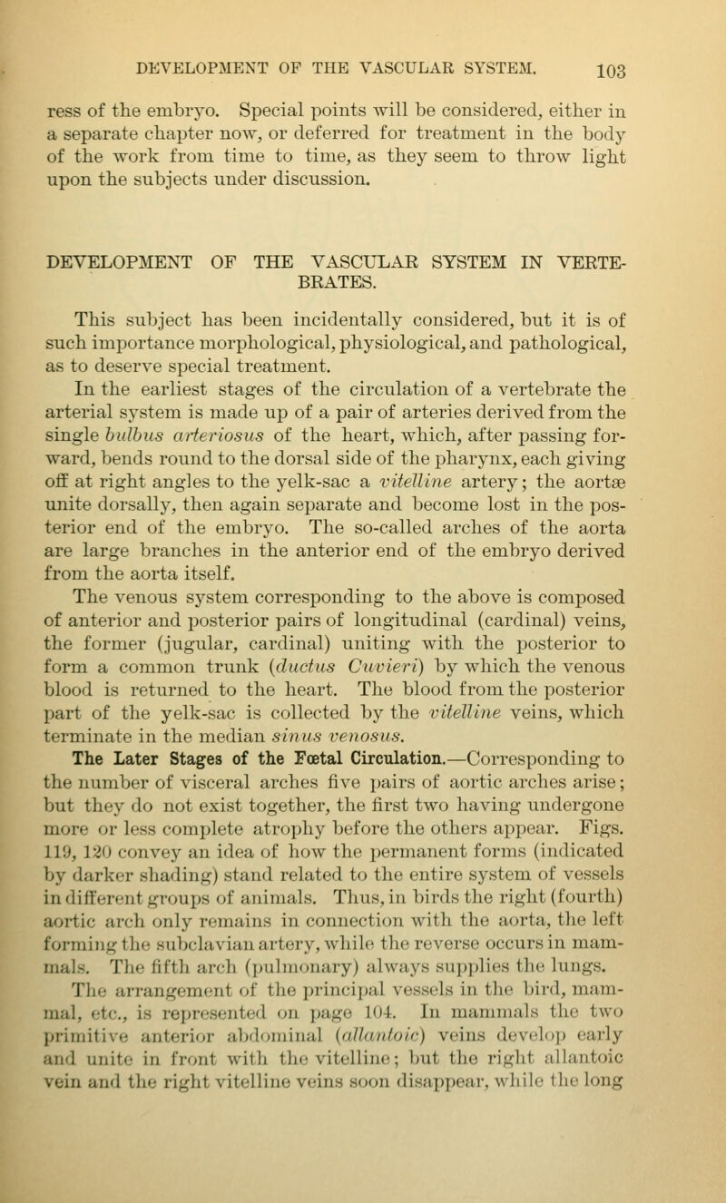 ress of tlie embryo. Special points will be considered, either in a separate chapter now, or deferred for treatment in the body of the work from time to time, as they seem to throw light upon the subjects under discussion. DEVELOPMENT OF THE VASCULAR SYSTEM IN VERTE- BRATES. This subject has been incidentally considered, but it is of such importance morphological, physiological, and pathological, as to deserve special treatment. In the earliest stages of the circulation of a vertebrate the arterial system is made up of a pair of arteries derived from the single hidbus arteriosus of the heart, which, after passing for- ward, bends round to the dorsal side of the pharynx, each giving off at right angles to the yelk-sac a vitelline artery; the aortse unite dorsally, then again separate and become lost in the pos- terior end of the embryo. The so-called arches of the aorta are large branches in the anterior end of the embryo derived from the aorta itself. The venous system corresponding to the above is composed of anterior and posterior pairs of longitudinal (cardinal) veins, the former (jugular, cardinal) uniting with the posterior to form a common trunk {ductus Cuvieri) by which the venous blood is returned to the heart. The blood from the posterior part of the yelk-sac is collected by the vitelline veins, which terminate in the median sinus venosus. The Later Stages of the Foetal Circulation.—Corresponding to the number of visceral arches five pairs of aortic arches arise; but they do not exist together, the first two having undergone more or less complete atrophy before the others appear. Figs. 119, 120 convey an idea of how the permanent forms (indicated by darker shading) stand related to the entire system of vessels in different groups of animals. Thus, in birds the right (fourth) aortic arch only remains in connection with the aorta, the left forming tlie subclavian artery, while the reverse occurs in mam- mals. The fifth arch (pulmonary) always supplies the lungs. The arrangement of the principal vessels in the bird, mam- mal, etc., is represented on jjage 104. In mammals the two primitive anterior abdominal {allantoic) veins develoi) early and unite in front with the vitelline; but the right allantoic vein and the right vitelline veins soon disappear, while the long
