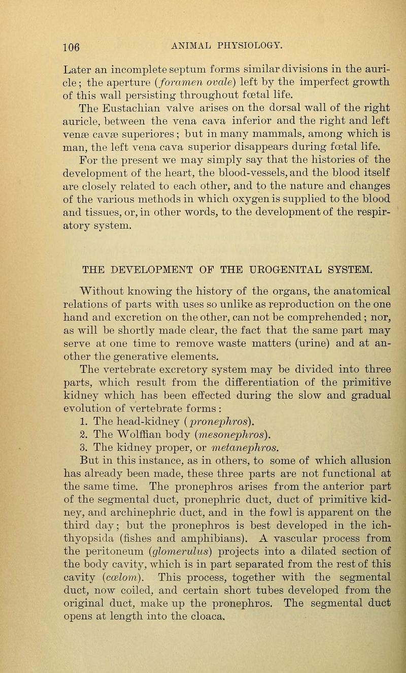 Later an incomplete septum forms similar divisions in the auri- cle ; the aperture {foramen ovale) left by the imperfect growth of this wall persisting throughout foetal life. The Eustachian valve arises on the dorsal wall of the right auricle, between the vena cava inferior and the right and left vense cavse superiores; but in many mammals, among which is man, the left vena cava superior disappears during foetal life. For the present we may simply say that the histories of the development of the heart, the blood-vessels, and the blood itself are closely related to each other, and to the nature and changes of the various methods in which oxygen is supplied to the blood and tissues, or, in other words, to the development of the respir- atory system. THE DEVELOPMENT OF THE UROGENITAL SYSTEM. Without knowing the history of the organs, the anatomical relations of parts with uses so unlike as reproduction on the one hand and excretion on the other, can not be comprehended; nor, as will be shortly made clear, the fact that the same part may serve at one time to remove waste matters (urine) and at an- other the generative elements. The vertebrate excretory system may be divided into three parts, which result from the differentiation of the primitive kidney which has been effected during the slow and gradual evolution of vertebrate forms : 1. The head-kidney {pronephros). 2. The Wolffian body {mesonephros). 3. The kidney proper, or metanephros. But in this instance, as in others, to some of which allusion has already been made, these three parts are not functional at the same time. The pronephros arises from the anterior part of the segmental duct, pronephric duct, duct of primitive kid- ney, and archinephric duct, and in the fowl is apparent on the third day; but the pronephros is best developed in the ich- thyopsida (fishes and amphibians). A vascular process from the peritoneum {glomerulus) projects into a dilated section of the body cavity, which is in part separated from the rest of this cavity {ccdom). This process, together with the segmental duct, now coiled, and certain short tubes developed from the original duct, make up the pronephros. The segmental duct opens at length into the cloaca.