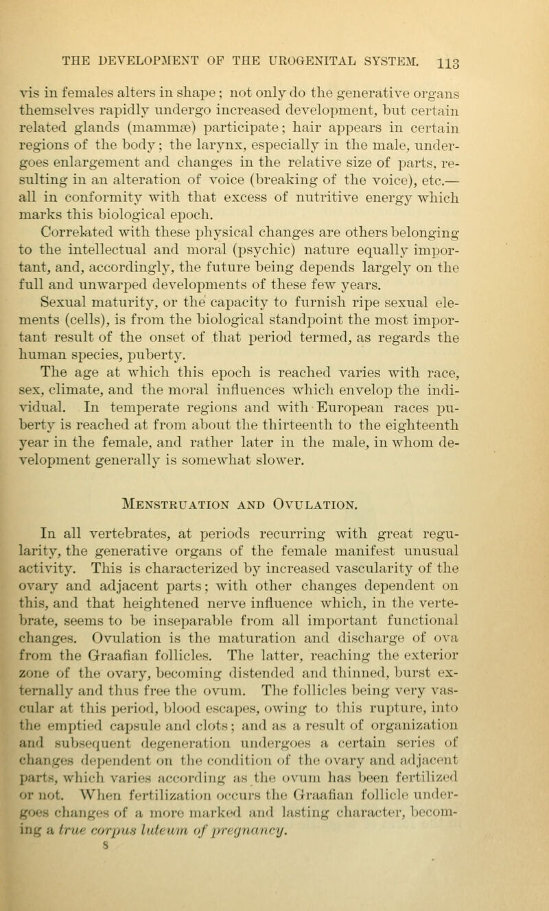 vis in females alters in shape; not only do the generative organs themselves rapidly undergo increased development, but certain related glands (mammse) participate; hair appears in certain regions of the body; the larynx, especially in the male, under- goes enlargement and changes in the relative size of parts, re- sulting in an alteration of voice (breaking of the voice), etc.— all in conformity with that excess of nutritive energy which marks this biological epoch. Correlated with these physical changes are others belonging to the intellectual and moral (psychic) nature equally impor- tant, and, accordingly, the future being depends largely on the full and unwarped developments of these few years. Sexual maturity, or the capacity to furnish ripe sexual ele- ments (cells), is from the biological standpoint the most impor- tant result of the onset of that period termed, as regards the human species, puberty. The age at which this epoch is reached varies with race, sex, climate, and the moral influences which envelop the indi- vidual. In temperate regions and with European races i3u- berty is reached at from about the thirteenth to the eighteenth year in the female, and rather later in the male, in whom de- velopment generally is somewhat slower. Menstruation and Ovulation. In all vertebrates, at periods recurring with great regu- larity, the generative organs of the female manifest unusual activity. This is characterized by increased vascularity of the ovary and adjacent parts; with other changes dependent on this, and that heightened nerve influence which, in the verte- brate, seems to be insejiarable from all important functional changes. Ovulation is the maturation and discharge of ova from the Graafian follicles. The latter, reaching the exterior zone of the ovary, becf^ming distended and thinned, burst ex- ternally and thus free the ovum. The follicles being very vas- cular at this j^eriod, blood escapes, owing to this rupture, into the emptied capsule and clots; and as a result of organization and subsequent degeneration undergoes a certain series of changes dependent on the condition of the ovary and adjacent parts, which varies according as the ovum has been fertilized or not. When fertilization occuirs the Graafian follicle under- goes changes of a more marked and lasting character, becom- ing a true corpus luteum of pregnancy. 8