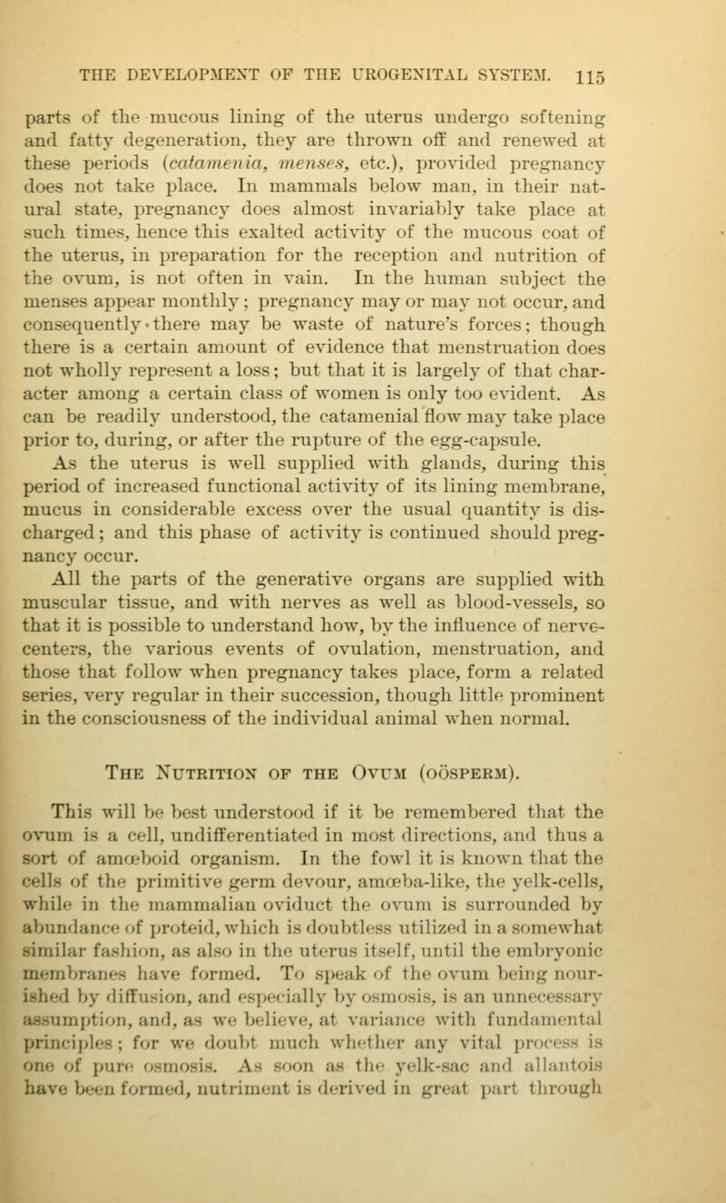 parts of the mucous lining of the uterus undergo softening and fatty degeneration, they are thrown off and renewed at these periods {catamenia, menses, etc.), provided pregnancy does not take place. In mammals below man, in their nat- ural state, pregnancy does almost invariably take place at such times, hence this exalted activity of the mucous coat of the uterus, in preparation for the reception and nutrition of the ovum, is not often in vain. In the human subject the menses appear monthly; pregnancy may or may not occur, and consequently-there may be waste of nature's forces; though there is a certain amount of evidence that menstruation does not wholly represent a loss; but that it is largely of that char- acter among a certain class of women is only too evident. As can be readily understood, the catamenial flow may take place prior to, during, or after the rupture of the egg-capsule. As the uterus is well supplied with glands, during this period of increased functional activity of its lining membrane, mucus in considerable excess over the usual quantity is dis- charged ; and this phase of activity is continued should preg- nancy occur. All the parts of the generative organs are supplied with muscular tissue, and with nerves as well as blood-vessels, so that it is possible to understand how, by the influence of nerve- centers, the various events of ovulation, menstruation, and those that follow when pregnancy takes place, form a related series, very regular in their succession, though little prominent in the consciousness of the individual animal when normal. The Nutrition of the Ovum (oosperm). This will be best understood if it be remembered that the ovum is a cell, undifferentiated in most directions, and thus a sort of amoeboid organism. In the fowl it is known that the cells of the primitive germ devour, amoeba-like, the yelk-cells, while in the mammalian oviduct the ovum is surrounded by abundance of proteid, which is doubtless utilized in a somewhat similar fashion, as also in the uterus itself, until the embryonic membranes have formed. To speak of the ovum being nour- ished by diffusion, and es])ecially by osmosis, is an unnecessary assumption, and, as we believe, at variance Avith fundamental principles; for we doubt much whether any vital process is one of pure osmosis. As soon as the yelk-sac and allantois have been formed, nutriment is derived in great part through