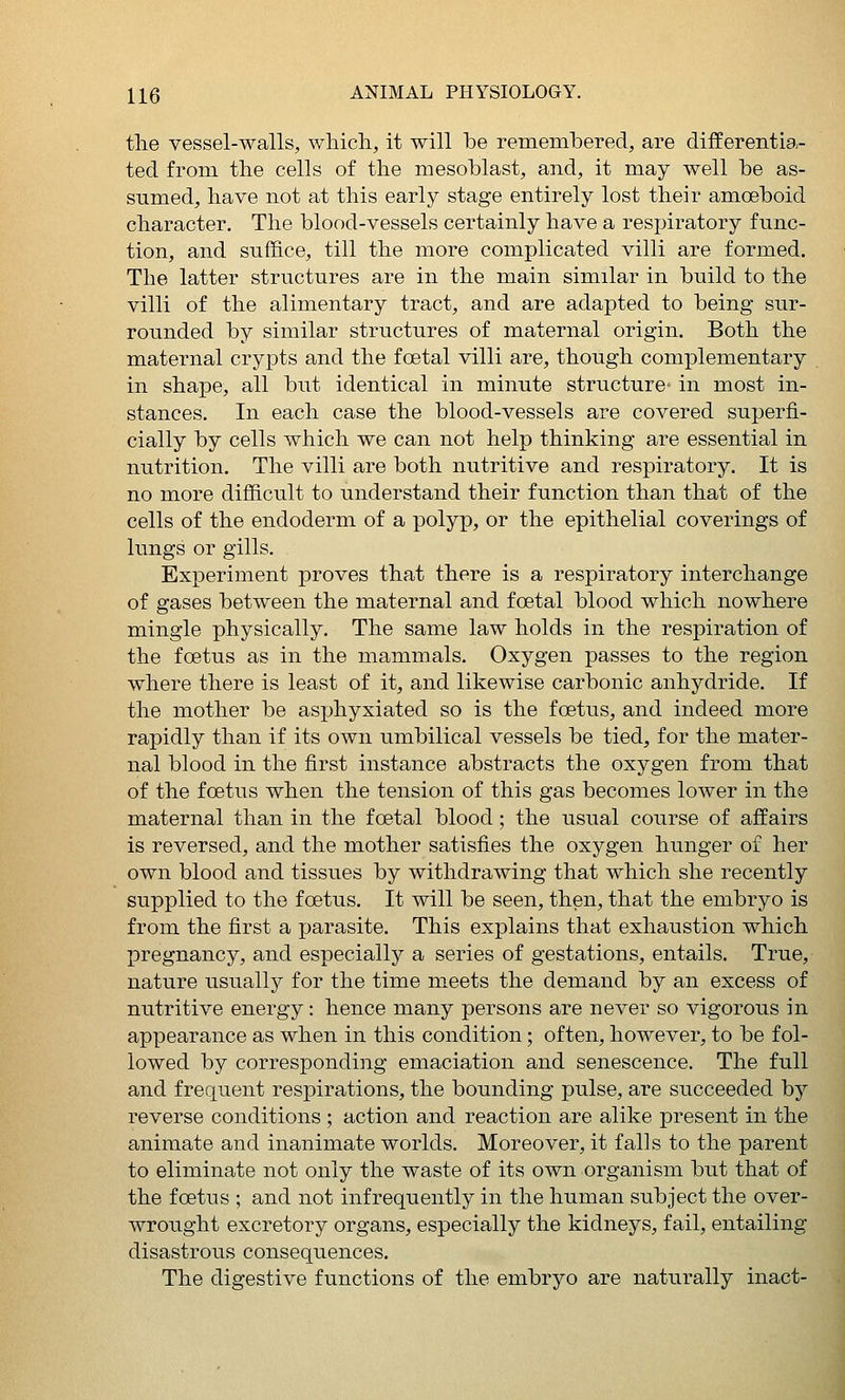 the vessel-walls, which, it will be remembered, are differentia- ted from the cells of the mesoblast, and, it may well be as- sumed, have not at this early stage entirely lost their amoeboid character. The blood-vessels certainly have a respiratory func- tion, and suffice, till the more complicated villi are formed. The latter structures are in the main similar in build to the villi of the alimentary tract, and are adapted to being sur- rounded by similar structures of maternal origin. Both the maternal crypts and the fcetal villi are, though complementary in shape, all but identical in minute structure- in most in- stances. In each case the blood-vessels are covered superfi- cially by cells which we can not help thinking are essential in nutrition. The villi are both nutritive and respiratory. It is no more difficult to understand their function than that of the cells of the endoderm of a polyp, or the epithelial coverings of lungs or gills. Experiment proves that there is a respiratory interchange of gases between the maternal and fcetal blood which nowhere mingle physically. The same law holds in the respiration of the foetus as in the mammals. Oxygen passes to the region where there is least of it, and likewise carbonic anhydride. If the mother be asphyxiated so is the foetus, and indeed more rapidly than if its own umbilical vessels be tied, for the mater- nal blood in the first instance abstracts the oxygen from that of the foetus when the tension of this gas becomes lower in the maternal than in the foetal blood ; the usual course of affairs is reversed, and the mother satisfies the oxygen hunger of her own blood and tissues by withdrawing that which she recently supplied to the foetus. It will be seen, then, that the embryo is from the first a parasite. This explains that exhaustion which pregnancy, and especially a series of gestations, entails. True, nature usually for the time meets the demand by an excess of nutritive energy: hence many persons are never so vigorous in appearance as when in this condition; often, however, to be fol- lowed by corresponding emaciation and senescence. The full and frequent respirations, the bounding pulse, are succeeded by reverse conditions ; action and reaction are alike present in the animate and inanimate worlds. Moreover, it falls to the parent to eliminate not only the waste of its own organism but that of the foetus ; and not infrequently in the human subject the over- wrought excretory organs, especially the kidneys, fail, entailing disastrous consequences. The digestive functions of the embryo are naturally inact-
