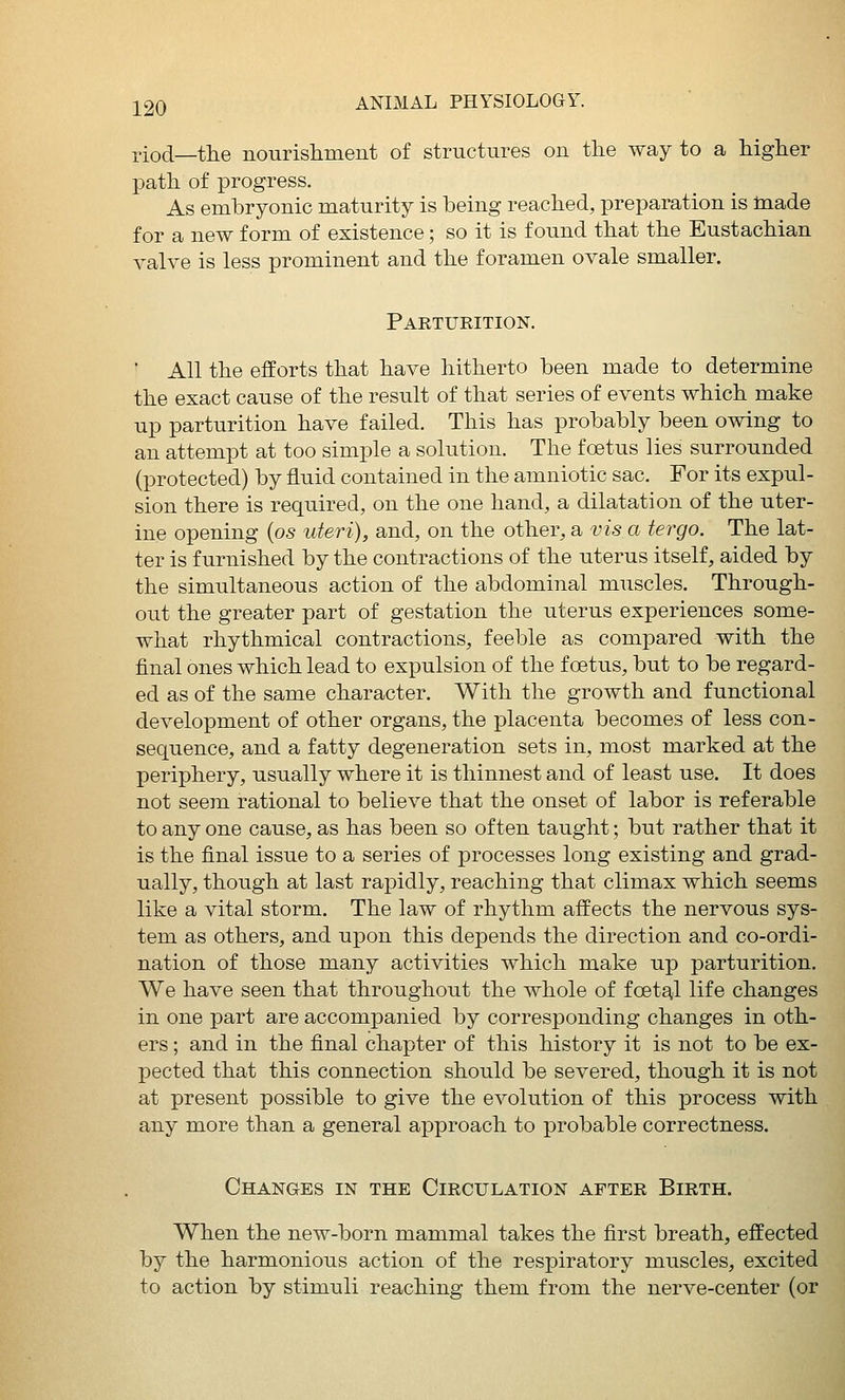riod—the nourishment of structures on the way to a higher path of progress. As embryonic maturity is being reached, preparation is made for a new form of existence; so it is found that the Eustachian valve is less prominent and the foramen ovale smaller. Parturition. ■ All the efforts that have hitherto been made to determine the exact cause of the result of that series of events which make up parturition have failed. This has probably been owing to an attempt at too simple a solution. The foetus lies surrounded (protected) by fluid contained in the amniotic sac. For its expul- sion there is required, on the one hand, a dilatation of the uter- ine opening {os uteri), and, on the other, a vis a tergo. The lat- ter is furnished by the contractions of the uterus itself, aided by the simultaneous action of the abdominal muscles. Through- out the greater part of gestation the uterus experiences some- what rhythmical contractions, feeble as compared with the final ones which lead to expulsion of the foetus, but to be regard- ed as of the same character. With the growth and functional development of other organs, the placenta becomes of less con- sequence, and a fatty degeneration sets in, most marked at the periphery, usually where it is thinnest and of least use. It does not seem rational to believe that the onset of labor is referable to any one cause, as has been so often taught; but rather that it is the final issue to a series of processes long existing and grad- ually, though at last rapidly, reaching that climax which seems like a vital storm. The law of rhythm affects the nervous sys- tem as others, and upon this depends the direction and co-ordi- nation of those many activities which make up parturition. We have seen that throughout the whole of foeta^l life changes in one part are accompanied by corresponding changes in oth- ers ; and in the final chapter of this history it is not to be ex- pected that this connection should be severed, though it is not at present possible to give the evolution of this process with any more than a general approach to probable correctness. Changes in the Circulation after Birth. When the new-born mammal takes the first breath, effected by the harmonious action of the respiratory muscles, excited to action by stimuli reaching them from the nerve-center (or