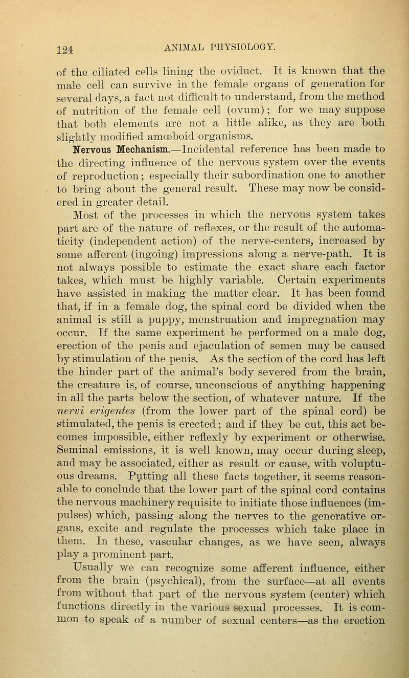 of the ciliated cells lining the oviduct. It is known that the male cell can survive in the female organs of generation for several days, a fact not difficult to understand, from the method of nutrition of the female cell (ovum); for we may suppose that both elements are not a little alike, as they are both slightly modified amoeboid organisms. Nervous Mechanism.—Incidental reference has been made to the directing influence of the nervous system over the events of reproduction; especially their subordination one to another to bring about the general result. These may now be consid- ered in greater detail. Most of the processes in which the nervous system takes part are of the nature of reflexes, or the result of the automa- ticity (independent action) of the nerve-centerSj, increased by some afferent (ingoing) impressions along a nerve-path. It is not always possible to estimate the exact share each factor takes, which must be highly variable. Certain experiments have assisted in making the matter clear. It has been found that, if in a female dog, the spinal cord be divided when the animal is still a puppy, menstruation and impregnation may occur. If the same experiment be performed on a male dog, erection of the penis and ejaculation of semen may be caused by stimulation of the penis. As the section of the cord has left the hinder part of the animal's body severed from the brain, the creature is, of course, unconscious of anything happening in all the parts below the section, of whatever nature. If the nervi erigentes (from the lower part of the spinal cord) be stimulated, the penis is erected; and if they be cut, this act be- comes impossible, either refiexly by experiment or otherwise. Seminal emissions, it is well known, may occur during sleep, and may be associated, either as result or cause, with voluptu- ous dreams. Putting all these facts together, it seems reason- able to conclude that the lower part of the sx)inal cord contains the nervous machinery requisite to initiate those influences (im- pulses) which, passing along the nerves to the generative or- gans, excite and regulate the processes which take place in them. In these, vascular changes, as we have seen, always play a prominent part. Usually we can recognize some afferent influence, either from the brain (psychical), from the surface—at all events from without that part of the nervous system (center) which functions directly in the various sexual processes. It is com- mon to speak of a number of sexual centers—as the erection