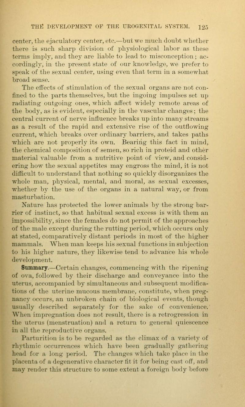 center, the ejaeulatory center, etc.—but we much doubt whether there is such sharp division of physiological labor as these terms imply, and they are liable to lead to misconception; ac- cordingly, in the present state of our knowledge, we prefer to speak of the sexual center, using even that term in a somewhat broad sense. The effects of stimulation of the sexual organs are not con- fined to the parts themselves, but the ingoing impulses set up radiating outgoing ones, which affect widely remote areas of the body, as is evident, especially in the vascular changes; the central current of nerve influence breaks up into many streams as a result of the rapid and extensive rise of the outflowing current, which breaks over ordinary barriers, and takes paths which are not properly its own. Bearing this fact in mind, the chemical composition of semen, so rich in proteid and other material valuable from a nutritive point of view, and consid- ering how the sexual appetites may engross the mind, it is not difficult to understand that nothing so quickly disorganizes the whole man, physical, mental, and moral, as sexual excesses, whether by the use of the organs in a natural way, or from masturbation. Nature has protected the lower animals by the strong bar- rier of instinct, so that habitual sexual excess is with them an impossibility, since the females do not permit of the approaches of the male except during the rutting period, which occurs only at stated, comparatively distant periods in most of the higher mammals. When man keeps his sexual functions in subjection to his higher nature, they likewise tend to advance his whole development. Summary.—Certain changes, commencing with the ripening of ova, followed by their discharge and conveyance into the uterus, accompanied by simultaneous and subsequent modifica- tions of the uterine mucous membrane, constitute, when preg- nancy occurs, an unbroken chain of biological events, though usually described separately for the sake of convenience. When impregnation does not result, there is a retrogression in the uterus (menstruation) and a return to general quiescence in all the reproductive organs. Parturition is to be regarded as the climax of a variety of rhythmic occurrences which have been gradually gathering head for a long period. The changes which take place in the placenta of a degenerative character fit it for being cast off, and may render this structure to some extent a foreign b(Kly })(ifove