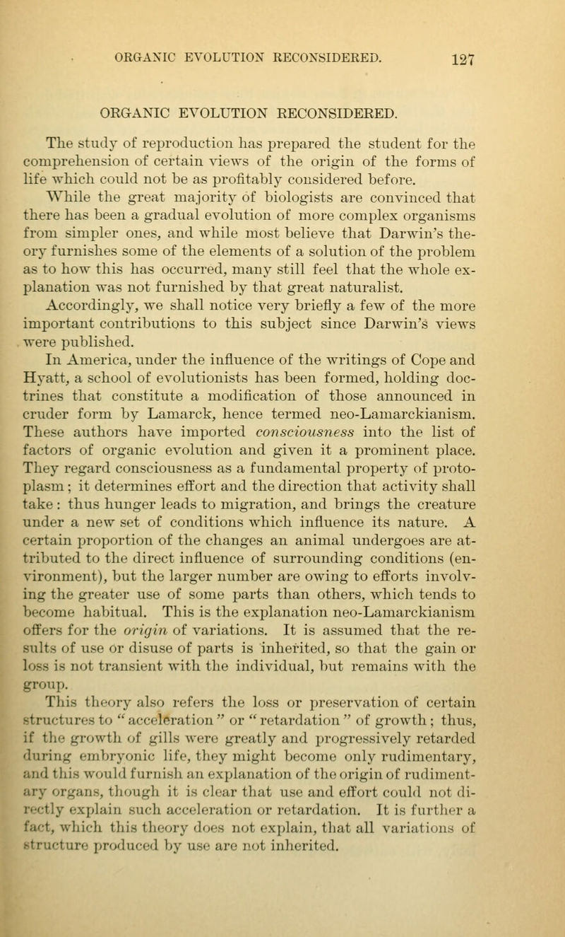 ORGANIC EVOLUTION RECONSIDERED. The study of reproduction has prepared the student for the comprehension of certain views of the origin of the forms of life which could not be as profitably considered before. While the great majority of biologists are convinced that there has been a gradual evolution of more complex organisms from simpler ones, and while most believe that Darwin's the- ory furnishes some of the elements of a solution of the problem as to how this has occurred, many still feel that the whole ex- planation was not furnished by that great naturalist. Accordingly, we shall notice very briefly a few of the more important contributions to this subject since Darwin's views were published. In America, under the influence of the writings of Cope and Hyatt, a school of evolutionists has been formed, holding doc- trines that constitute a modification of those announced in cruder form by Lamarck, hence termed neo-Lamarckianism. These authors have imported consciousness into the list of factors of organic evolution and given it a prominent place. They regard consciousness as a fundamental property of proto- plasm ; it determines effort and the direction that activity shall take : thus hunger leads to migration, and brings the creature under a new set of conditions which influence its nature. A certain proportion of the changes an animal undergoes are at- tributed to the direct influence of surrounding conditions (en- vironment), but the larger number are owing to efforts involv- ing the greater use of some parts than others, which tends to Vjecorae habitual. This is the explanation neo-Lamarckianism offers for the origin of variations. It is assumed that the re- sults of use or disuse of parts is inherited, so that the gain or loss is not transient with the individual, but remains with the group. This theory also refers the loss or preservation of certain structures to  acceleration  or  retardation  of growth; thus, if the growth of gills were greatly and progressively retarded during embryonic life, they might become only rudimentary, and this would furnish an explanation of the origin of rudiment- ary organs, tliough it is clear that use and effort could not di- rectly explain such acceleration or retardation. It is further a fact, which this theory does not explain, that all variations of structure produced by use are not inherited.