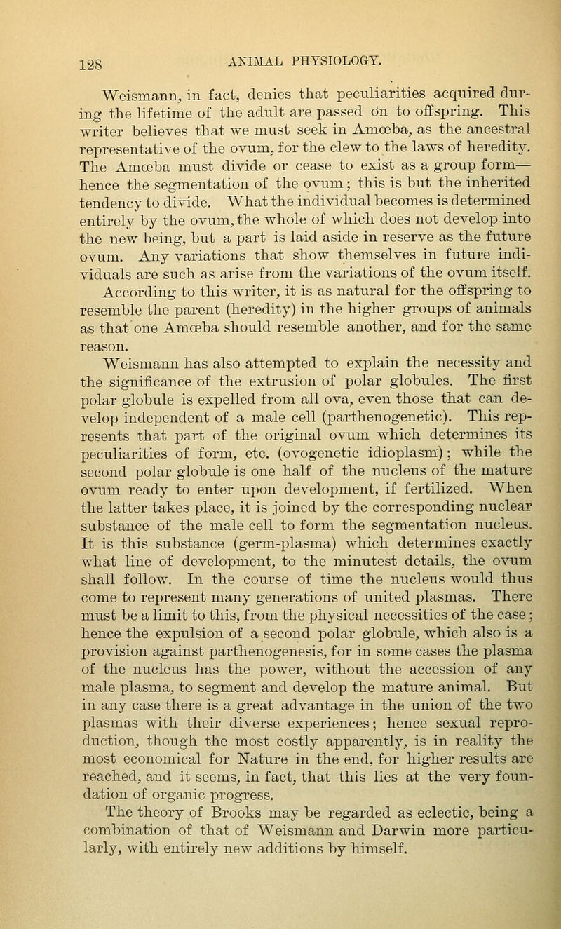 Weismann, in fact, denies that peculiarities acquired dur- ing the lifetime of the adult are passed dn to offspring. This writer believes that we must seek in Amoeba, as the ancestral representative of the ovum, for the clew to the laws of heredity. The Amoeba must divide or cease to exist as a group form— hence the segmentation of the ovum; this is but the inherited tendency to divide. What the individual becomes is determined entirely by the ovum, the v^hole of which does not develop into the new being, but a part is laid aside in reserve as the future ovum. Any variations that show themselves in future indi- viduals are such as arise from the variations of the ovum itself. According to this writer, it is as natural for the offspring to resemble the parent (heredity) in the higher groups of animals as that one Amoeba should resemble another, and for the same reason. Weismann has also attempted to explain the necessity and the significance of the extrusion of polar globules. The first polar globule is expelled from all ova, even those that can de- velop independent of a male cell (parthenogenetic). This rep- resents that part of the original ovum which determines its peculiarities of form, etc. (ovogenetic idioplasm); while the second polar globule is one half of the nucleus of the mature ovum ready to enter upon development, if fertilized. When the latter takes place, it is joined by the corresponding nuclear substance of the male cell to form the segmentation nucleas. It is this substance (germ-plasma) which determines exactly what line of development, to the minutest details, the ovum shall follow. In the course of time the nucleus would thus come to represent many generations of united plasmas. There must be a limit to this, from the physical necessities of the case; hence the expulsion of a second polar globule, which also is a provision against parthenogenesis, for in some cases the plasma of the nucleus has the power, without the accession of any male plasma, to segment and develop the mature animal. But in any case there is a great advantage in the union of the two plasmas with their diverse experiences; hence sexual rejjro- duction, though the most costly apparently, is in reality the most economical for Nature in the end, for higher results are reached, and it seems, in fact, that this lies at the very foun- dation of organic progress. The theory of Brooks may be regarded as eclectic, being a combination of that of Weismann and Darwin more particu- larly, with entirely new additions by himself.