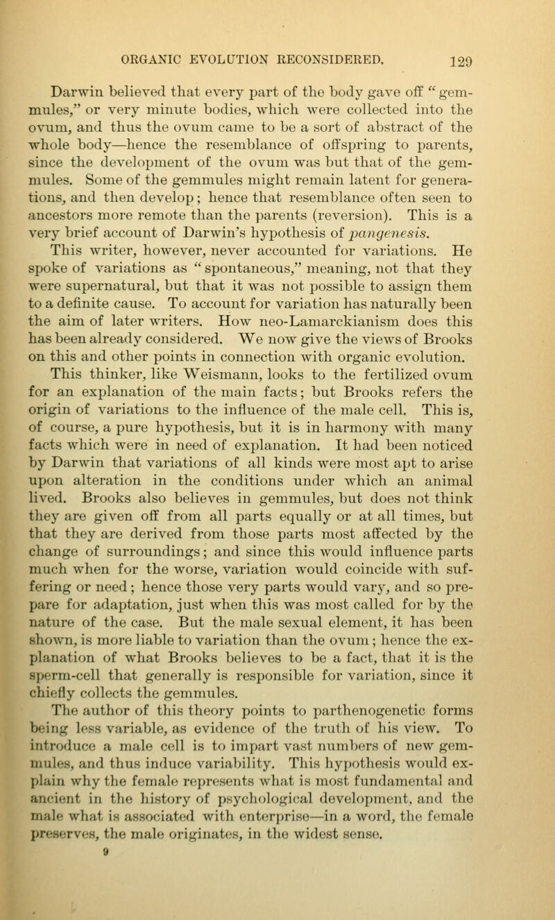 Darwin believed that every part of the body gave off  gem- mules/' or very minute bodies, which were collected into the ovum, and thus the ovum came to be a sort of abstract of the whole body—hence the resemblance of offspring to parents, since the development of the ovum was but that of the gem- mules. Some of the gemmules might remain latent for genera- tions, and then develop; hence that resemblance often seen to ancestors more remote than the parents (reversion). This is a very brief account of Darwin's hypothesis of pangenesis. This writer, however, never accounted for variations. He spoke of variations as  spontaneous, meaning, not that they were supernatural, but that it was not possible to assign them to a definite cause. To account for variation has naturally been the aim of later writers. How neo-Lamarckianism does this has been already considered. We now give the views of Brooks on this and other points in connection with organic evolution. This thinker, like Weismann, looks to the fertilized ovum for an explanation of the main facts; but Brooks refers the origin of variations to the influence of the male cell. This is, of course, a pure hypothesis, but it is in harmony with many facts which were in need of explanation. It had been noticed by Darwin that variations of all kinds were most apt to arise upon alteration in the conditions under which an animal lived. Brooks also believes in gemmules, but does not think they are given off from all parts equally or at all times, but that they are derived from those parts most affected by the change of surroundings; and since this would influence parts much when for the worse, variation would coincide with suf- fering or need; hence those very parts would vary, and so pre- pare for adaptation, just when this was most called for by the nature of the case. But the male sexual element, it has been shovrn, is more liable to variation than the ovum; hence the ex- planation of what Brooks believes to be a fact, that it is the sperm-cell that generally is responsible for variation, since it chiefly collects the gemmules. The author of this theory points to parthenogenetic forms being less variable, as evidence of the truth of his view. To introduce a male cell is to impart vast numbers of new gem- mules, and thus induce variability. This hypothesis would ex- plain why the female represents what is most fundamental and ancient in the history of psychological development, and the male what is associated with enterjjriso—in a word, the female preserves, the male originates, in the widest sense. 9