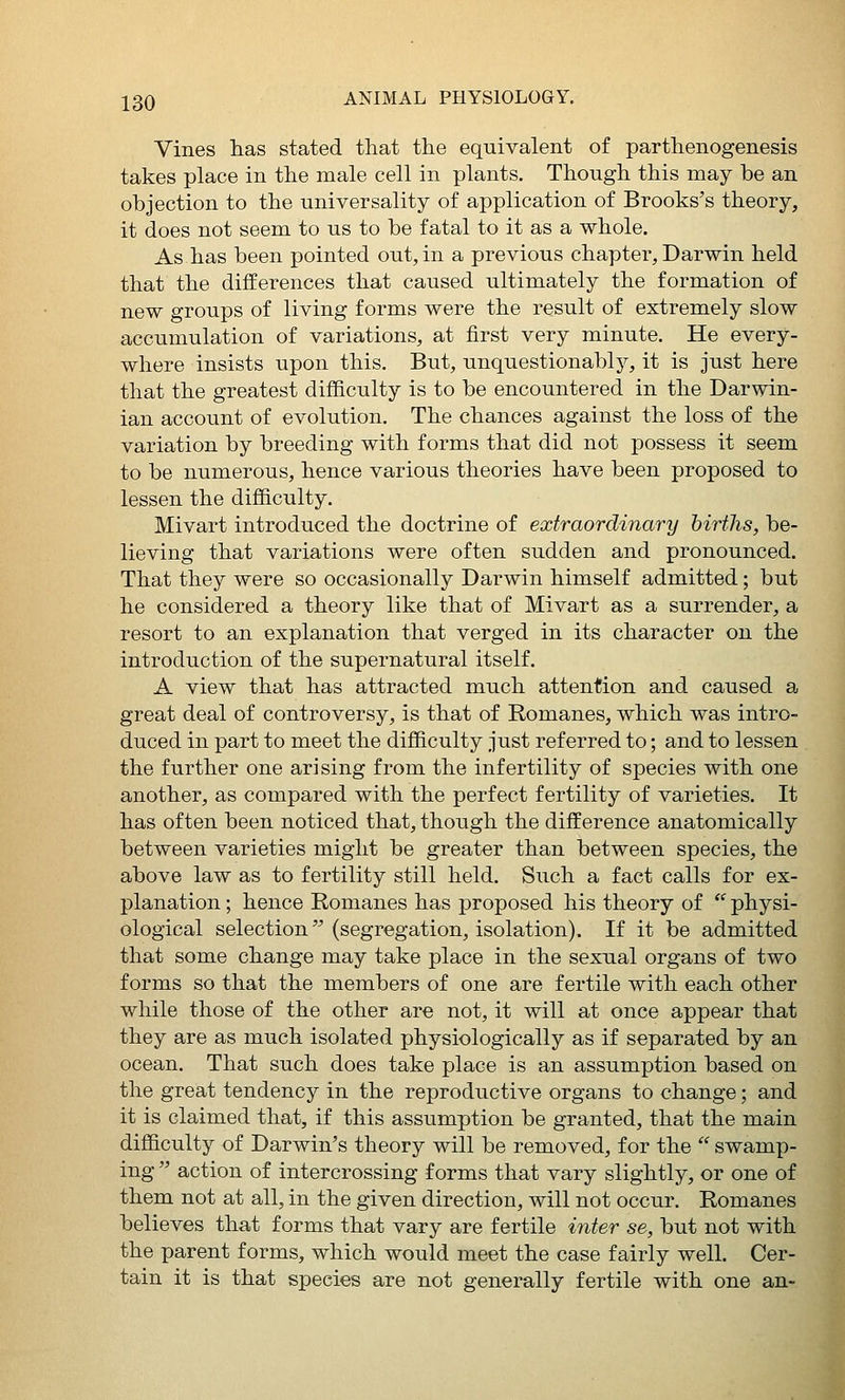 Vines lias stated that the equivalent of parthenogenesis takes place in the male cell in plants. Though this may be an objection to the universality of application of Brooks's theory, it does not seem to us to be fatal to it as a whole. As has been pointed out, in a previous chapter, Darwin held that the differences that caused ultimately the formation of new groups of living forms were the result of extremely slow accumulation of variations, at first very minute. He every- where insists upon this. But, unquestionably, it is just here that the greatest difficulty is to be encountered in the Darwin- ian account of evolution. The chances against the loss of the variation by breeding with forms that did not possess it seem to be numerous, hence various theories have been proposed to lessen the difficulty. Mivart introduced the doctrine of extraordinary births, be- lieving that variations were often sudden and pronounced. That they were so occasionally Darwin himself admitted; but he considered a theory like that of Mivart as a surrender, a resort to an explanation that verged in its character on the introduction of the supernatural itself. A view that has attracted much attention and caused a great deal of controversy, is that of Romanes, which was intro- duced in part to meet the difficulty just referred to; and to lessen the further one arising from the infertility of species with one another, as compared with the perfect fertility of varieties. It has often been noticed that, though the difference anatomically between varieties might be greater than between species, the above law as to fertility still held. Such a fact calls for ex- planation ; hence Romanes has proposed his theory of  physi- ological selection (segregation, isolation). If it be admitted that some change may take place in the sexual organs of two forms so that the members of one are fertile with each other while those of the other are not, it will at once appear that they are as much isolated physiologically as if separated by an ocean. That such does take place is an assumption based on the great tendency in the reproductive organs to change; and it is claimed that, if this assumption be granted, that the main difficulty of Darwin's theory will be removed, for the ' swamp- ing  action of intercrossing forms that vary slightly, or one of them not at all, in the given direction, will not occur. Romanes believes that forms that vary are fertile inter se, but not with the parent forms, which would meet the case fairly well. Cer- tain it is that species are not generally fertile with one an-