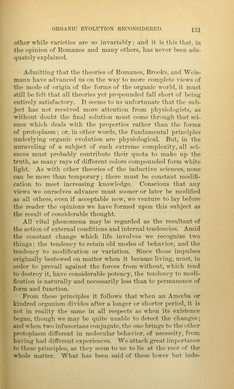 other while varieties are so invariably; and it is this that, in the opinion of Romanes and many others, has never been ade- quately explained. Admitting that the theories of Romanes, Brooks, and Weis- mann have advanced us on the way to more complete views of the mode of origin of the forms of the organic world, it must still be felt that all theories yet propounded fall short of being entirely satisfactory. It seems to us unfortunate that the sub- ject has not received more attention from physiologists, as without doubt the final solution must come through that sci- ence which deals with the properties rather than the forms of protoplasm; or, in other words, the fundamental principles underlying organic evolution are physiological. But, in the unraveling of a subject of such extreme complexity, all sci- ences must probably contribute their quota to make up the truth, as many rays of different colors compounded form white light. As with other theories of the inductive sciences, none can be more than temporary; there must be constant modifi- cation to meet increasing knowledge. Conscious that any views we ourselves advance must sooner or later be modified as all others, even if acceptable now, we venture to lay before the reader the opinions we have formed upon this subject as the result of considerable thought. All vital phenomena may be regarded as the resultant of the action of external conditions and internal tendencies. Amid the constant change which life involves we recognize two things: the tendency to retain old modes of behavior, and the tendency to modification or variation. Since those impulses originally bestowed on matter when it became living, must, in order to prevail against the forces from without, which tend to destroy it, have considerable potency, the tendency to modi- fication is naturally and necessarily less than to permanence of form and function. From these principles it follows that when an Amoeba or kindred organism divides after a longer or shorter period, it is not in reality the same in all respects as when its existence began, thougli we may be quite unable to detect the changes; and when two infusorians con jugate, the one brings to the other protophism flifTerent in molecular behavior, of necessity, from having had diffr-rent experiences. We attach great importance to these principles, as they seem to us to lie at the root of the whole matter. What has been said of these lower but inde-