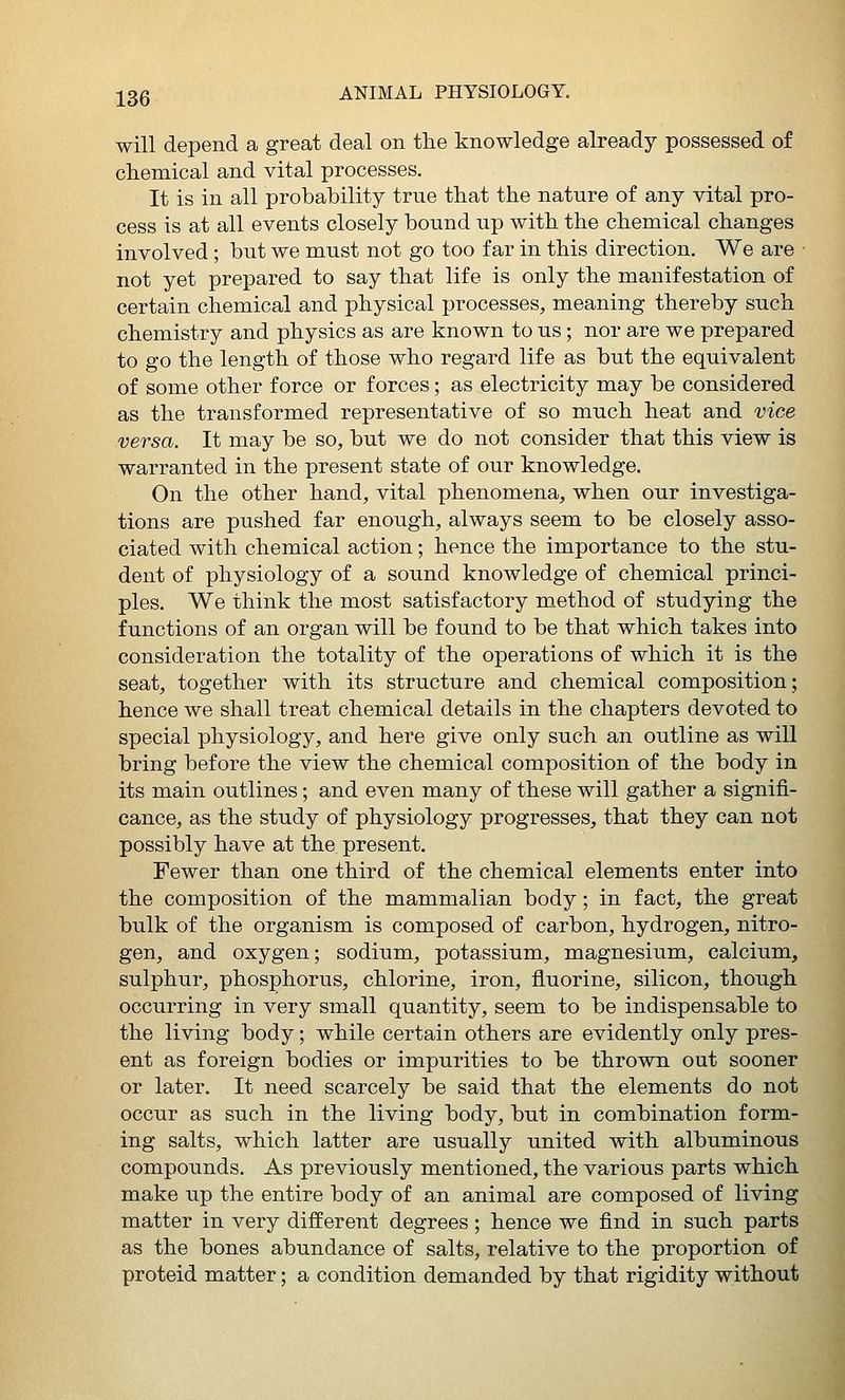 will depend a great deal on tlie knowledge already possessed of ch.emical and vital processes. It is in all probability true tbat the nature of any vital pro- cess is at all events closely bound up with the chemical changes involved ; but we must not go too far in this direction. We are not yet prepared to say that life is only the manifestation of certain chemical and physical processes, meaning thereby such chemistry and physics as are known to us; nor are we prepared to go the length of those who regard life as but the equivalent of some other force or forces; as electricity may be considered as the transformed representative of so much heat and vice versa. It may be so, but we do not consider that this view is warranted in the present state of our knowledge. On the other hand, vital phenomena, when our investiga- tions are pushed far enough, always seem to be closely asso- ciated with chemical action; hence the importance to the stu- dent of physiology of a sound knowledge of chemical princi- ples. We think the most satisfactory method of studying the functions of an organ will be found to be that which takes into consideration the totality of the operations of which it is the seat, together with its structure and chemical composition; hence we shall treat chemical details in the chapters devoted to special physiology, and here give only such an outline as will bring before the view the chemical composition of the body in its main outlines; and even many of these will gather a signifi- cance, as the study of physiology progresses, that they can not possibly have at the present. Fewer than one third of the chemical elements enter into the composition of the mammalian body; in fact, the great bulk of the organism is composed of carbon, hydrogen, nitro- gen, and oxygen; sodium, potassium, magnesium, calcium, sulphur, phosphorus, chlorine, iron, fluorine, silicon, though occurring in very small quantity, seem to be indispensable to the living body; while certain others are evidently only pres- ent as foreign bodies or impurities to be thrown out sooner or later. It need scarcely be said that the elements do not occur as such in the living body, but in combination form- ing salts, which latter are usually united with albuminous compounds. As previously mentioned, the various parts which make up the entire body of an animal are composed of living matter in very different degrees; hence we find in such parts as the bones abundance of salts, relative to the proportion of proteid matter; a condition demanded by that rigidity without